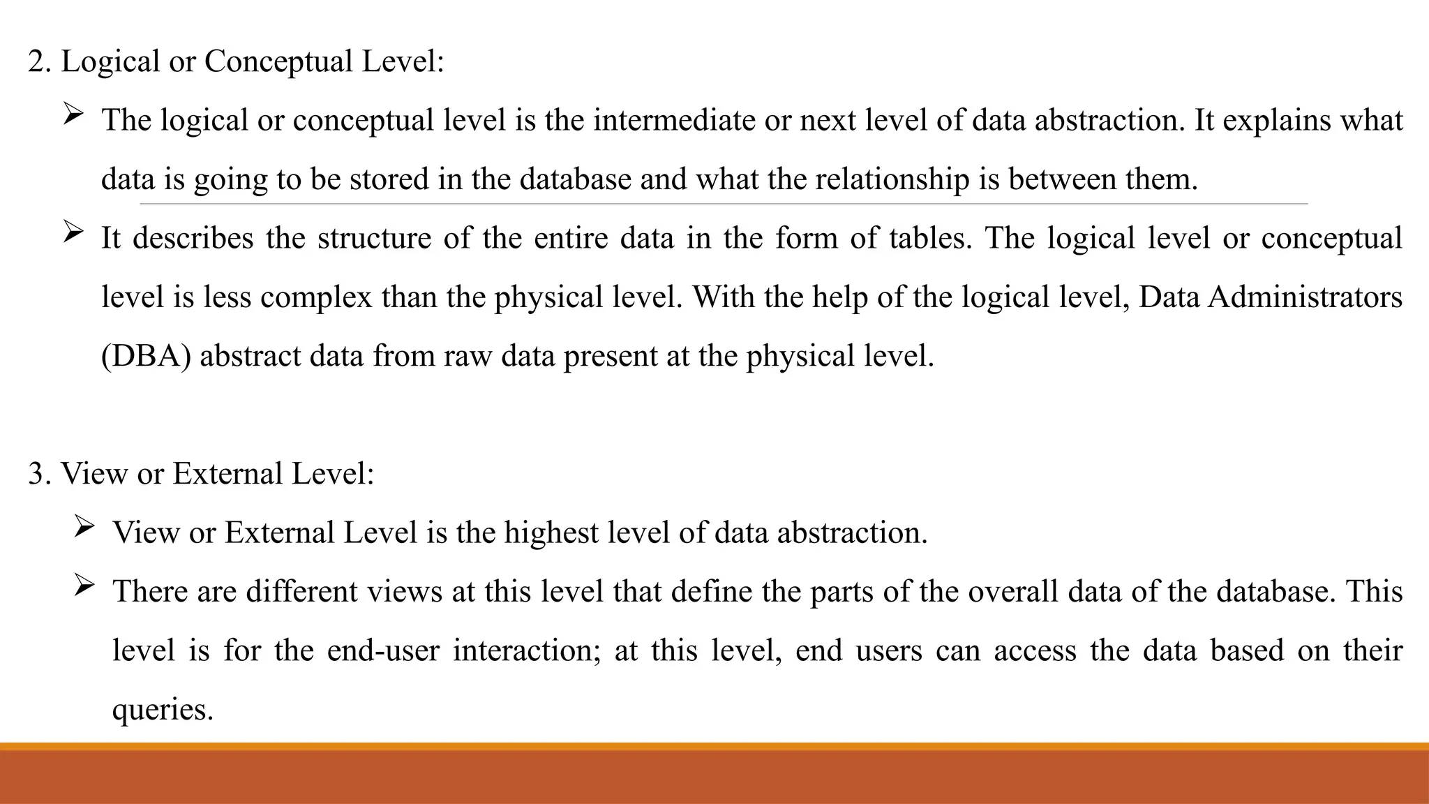 2. Logical or Conceptual Level:
 The logical or conceptual level is the intermediate or next level of data abstraction. It explains what
data is going to be stored in the database and what the relationship is between them.
 It describes the structure of the entire data in the form of tables. The logical level or conceptual
level is less complex than the physical level. With the help of the logical level, Data Administrators
(DBA) abstract data from raw data present at the physical level.
3. View or External Level:
 View or External Level is the highest level of data abstraction.
 There are different views at this level that define the parts of the overall data of the database. This
level is for the end-user interaction; at this level, end users can access the data based on their
queries.
 