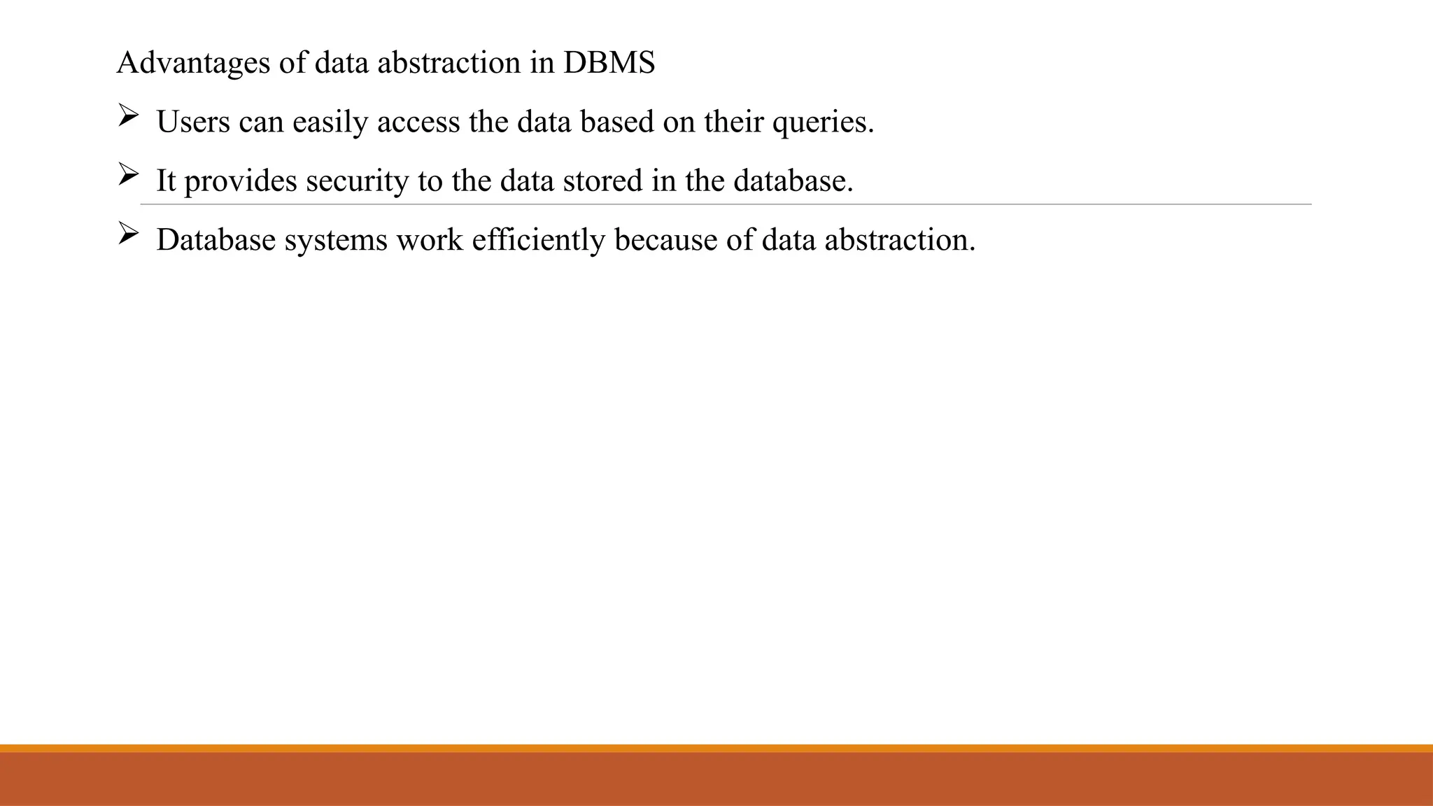 Advantages of data abstraction in DBMS
 Users can easily access the data based on their queries.
 It provides security to the data stored in the database.
 Database systems work efficiently because of data abstraction.
 