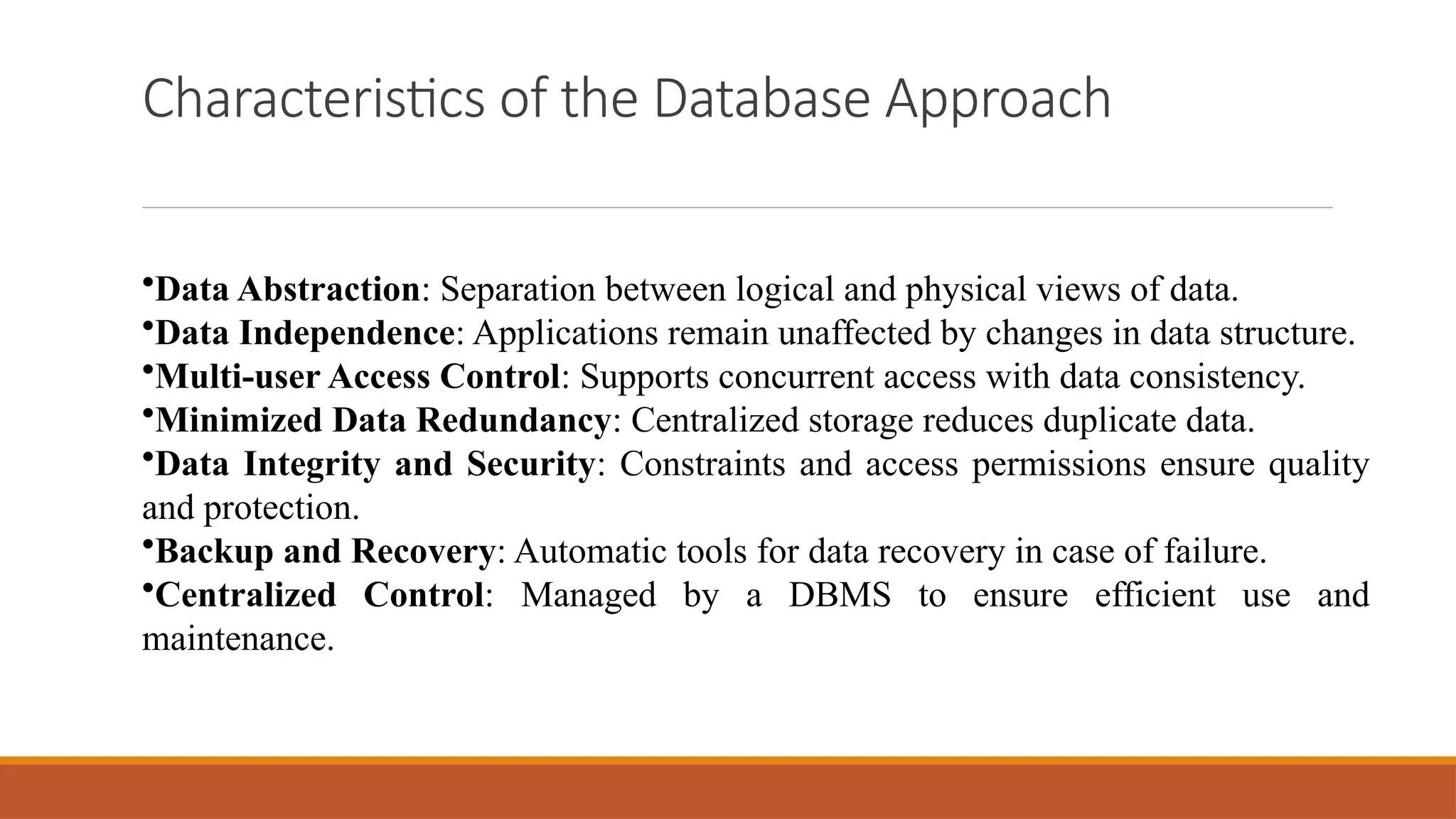 Characteristics of the Database Approach
•Data Abstraction: Separation between logical and physical views of data.
•Data Independence: Applications remain unaffected by changes in data structure.
•Multi-user Access Control: Supports concurrent access with data consistency.
•Minimized Data Redundancy: Centralized storage reduces duplicate data.
•Data Integrity and Security: Constraints and access permissions ensure quality
and protection.
•Backup and Recovery: Automatic tools for data recovery in case of failure.
•Centralized Control: Managed by a DBMS to ensure efficient use and
maintenance.
 