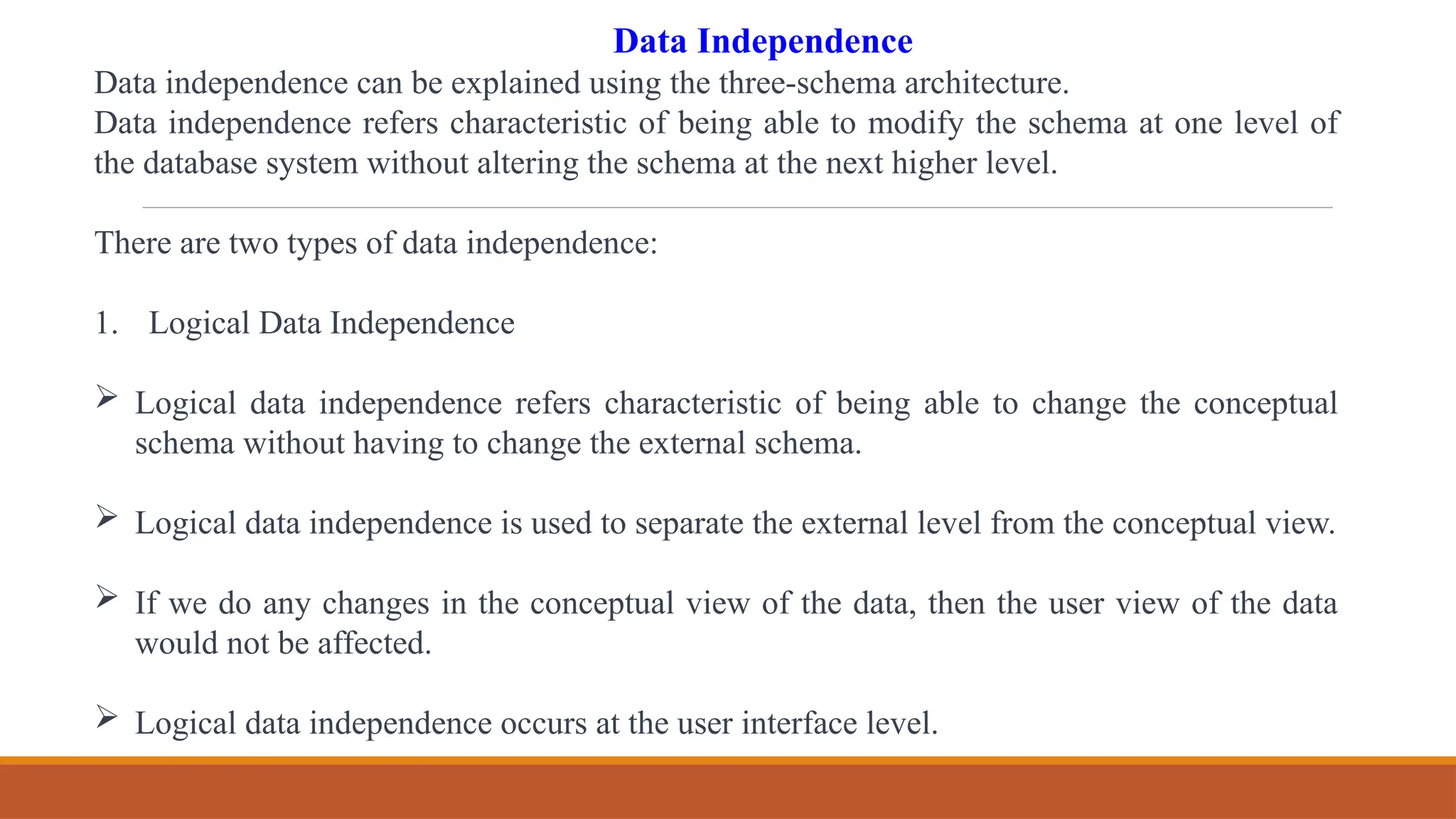 Data Independence
Data independence can be explained using the three-schema architecture.
Data independence refers characteristic of being able to modify the schema at one level of
the database system without altering the schema at the next higher level.
There are two types of data independence:
1. Logical Data Independence
 Logical data independence refers characteristic of being able to change the conceptual
schema without having to change the external schema.
 Logical data independence is used to separate the external level from the conceptual view.
 If we do any changes in the conceptual view of the data, then the user view of the data
would not be affected.
 Logical data independence occurs at the user interface level.
 