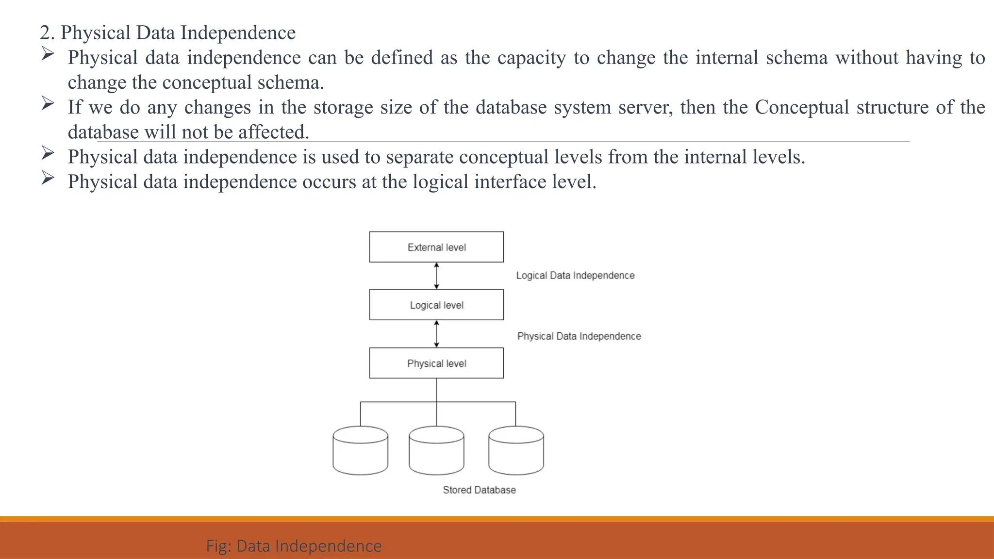 2. Physical Data Independence
 Physical data independence can be defined as the capacity to change the internal schema without having to
change the conceptual schema.
 If we do any changes in the storage size of the database system server, then the Conceptual structure of the
database will not be affected.
 Physical data independence is used to separate conceptual levels from the internal levels.
 Physical data independence occurs at the logical interface level.
Fig: Data Independence
 
