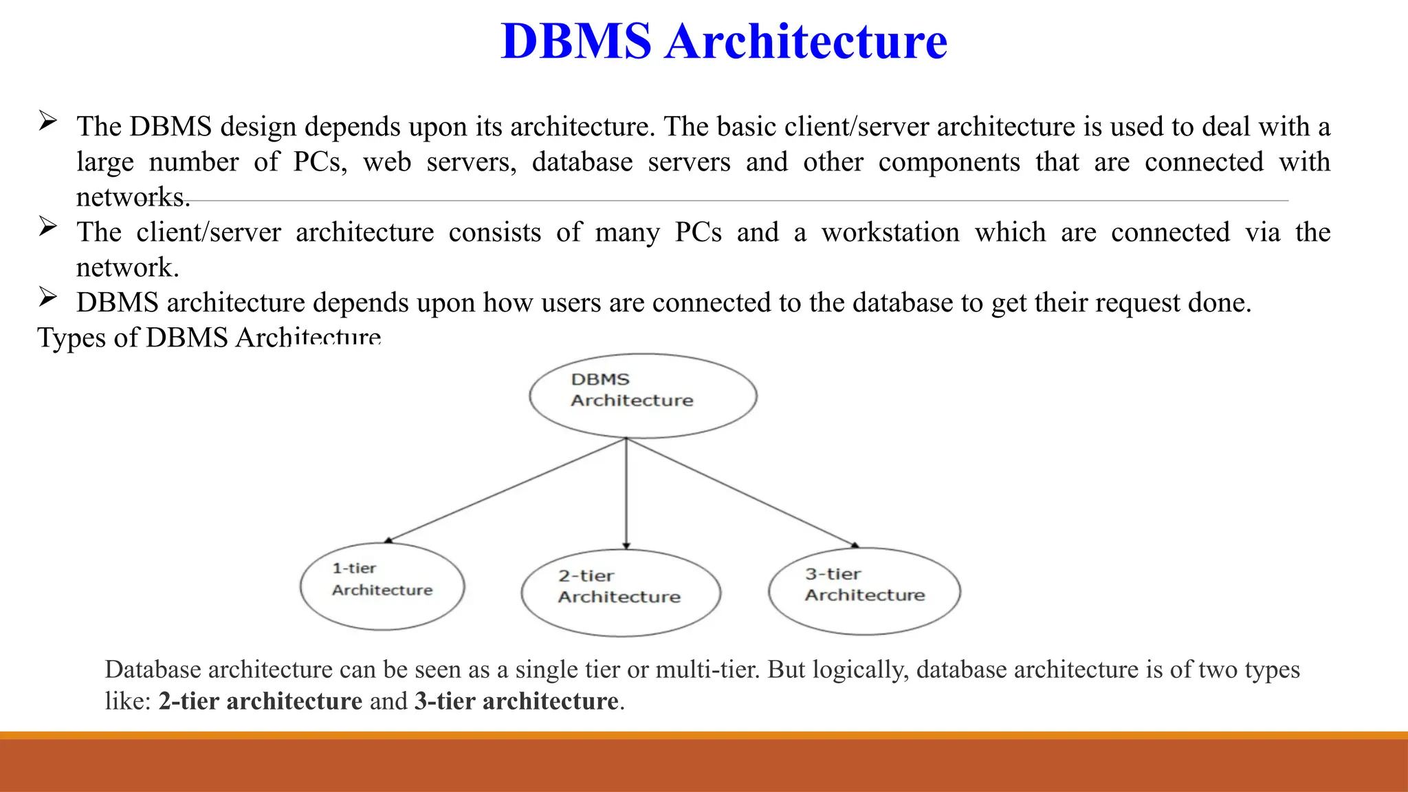 DBMS Architecture
 The DBMS design depends upon its architecture. The basic client/server architecture is used to deal with a
large number of PCs, web servers, database servers and other components that are connected with
networks.
 The client/server architecture consists of many PCs and a workstation which are connected via the
network.
 DBMS architecture depends upon how users are connected to the database to get their request done.
Types of DBMS Architecture
Database architecture can be seen as a single tier or multi-tier. But logically, database architecture is of two types
like: 2-tier architecture and 3-tier architecture.
 