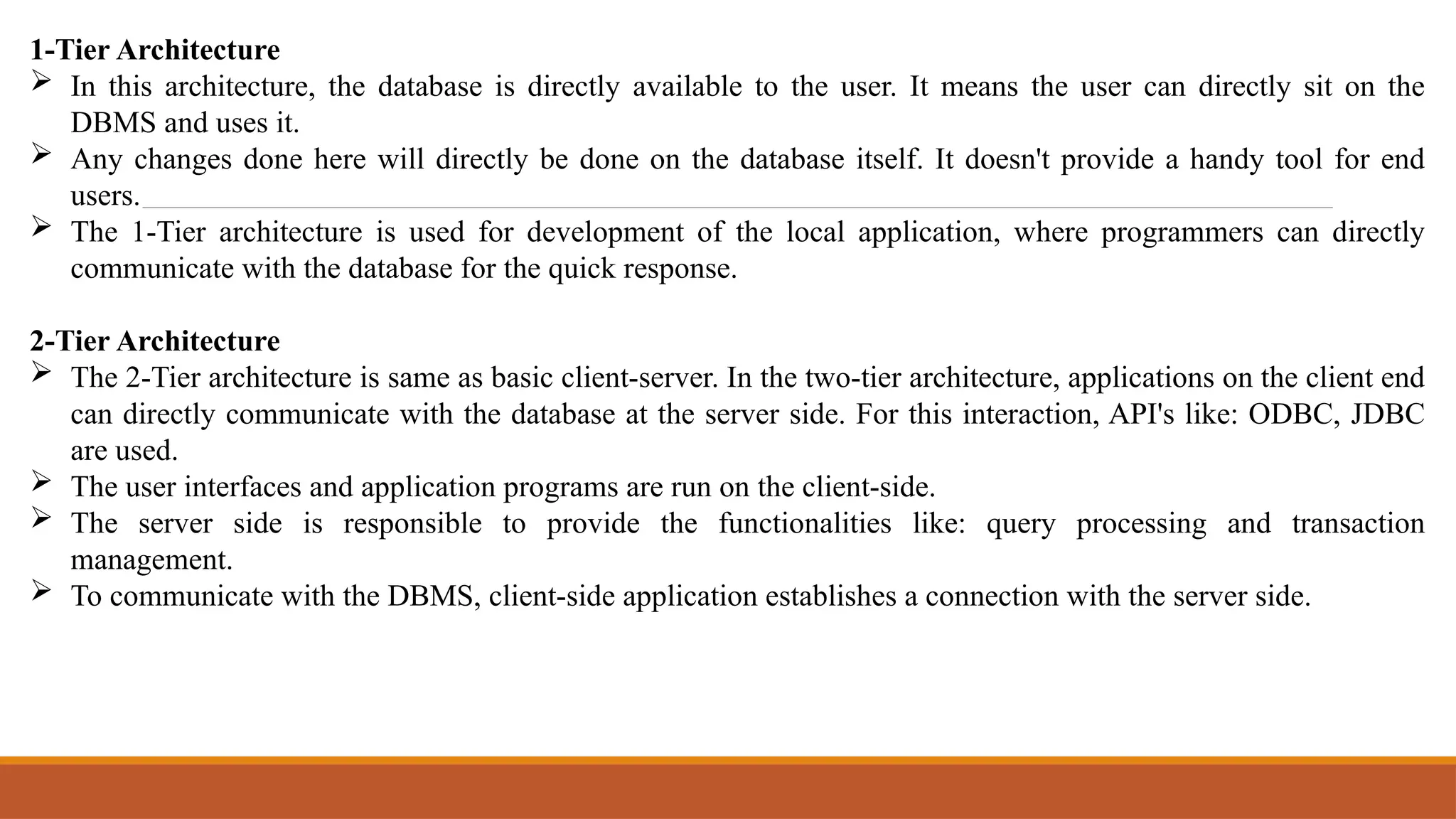 1-Tier Architecture
 In this architecture, the database is directly available to the user. It means the user can directly sit on the
DBMS and uses it.
 Any changes done here will directly be done on the database itself. It doesn't provide a handy tool for end
users.
 The 1-Tier architecture is used for development of the local application, where programmers can directly
communicate with the database for the quick response.
2-Tier Architecture
 The 2-Tier architecture is same as basic client-server. In the two-tier architecture, applications on the client end
can directly communicate with the database at the server side. For this interaction, API's like: ODBC, JDBC
are used.
 The user interfaces and application programs are run on the client-side.
 The server side is responsible to provide the functionalities like: query processing and transaction
management.
 To communicate with the DBMS, client-side application establishes a connection with the server side.
 