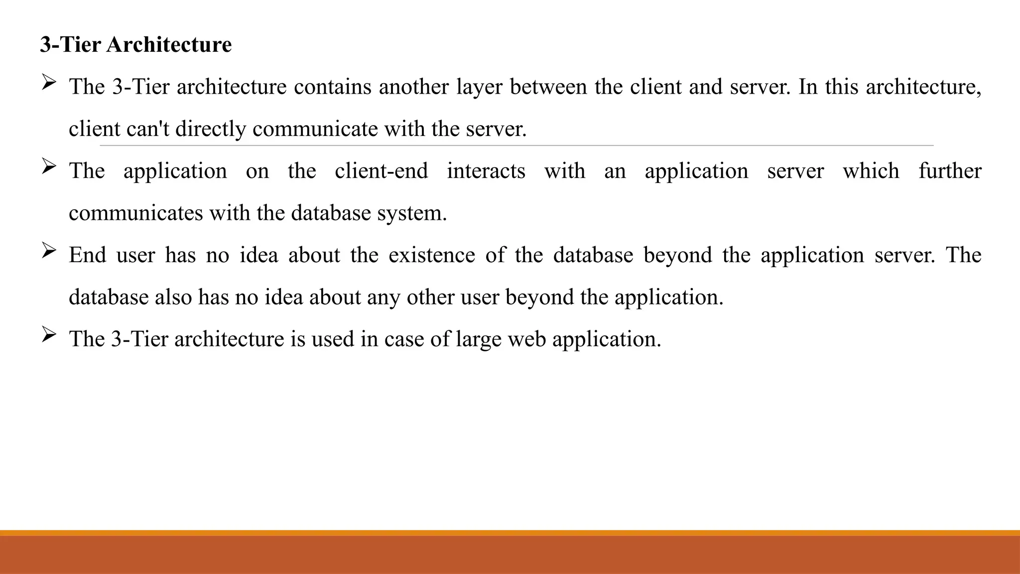 3-Tier Architecture
 The 3-Tier architecture contains another layer between the client and server. In this architecture,
client can't directly communicate with the server.
 The application on the client-end interacts with an application server which further
communicates with the database system.
 End user has no idea about the existence of the database beyond the application server. The
database also has no idea about any other user beyond the application.
 The 3-Tier architecture is used in case of large web application.
 