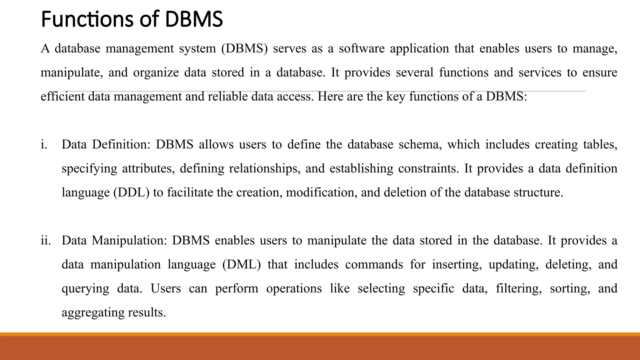 Functions of DBMS
A database management system (DBMS) serves as a software application that enables users to manage,
manipulate, and organize data stored in a database. It provides several functions and services to ensure
efficient data management and reliable data access. Here are the key functions of a DBMS:
i. Data Definition: DBMS allows users to define the database schema, which includes creating tables,
specifying attributes, defining relationships, and establishing constraints. It provides a data definition
language (DDL) to facilitate the creation, modification, and deletion of the database structure.
ii. Data Manipulation: DBMS enables users to manipulate the data stored in the database. It provides a
data manipulation language (DML) that includes commands for inserting, updating, deleting, and
querying data. Users can perform operations like selecting specific data, filtering, sorting, and
aggregating results.
 