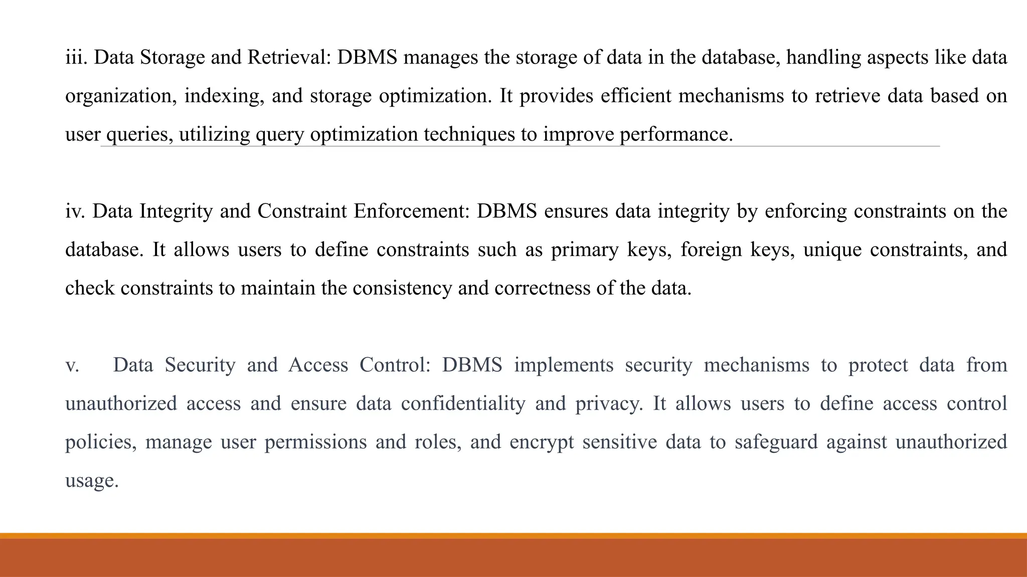 iii. Data Storage and Retrieval: DBMS manages the storage of data in the database, handling aspects like data
organization, indexing, and storage optimization. It provides efficient mechanisms to retrieve data based on
user queries, utilizing query optimization techniques to improve performance.
iv. Data Integrity and Constraint Enforcement: DBMS ensures data integrity by enforcing constraints on the
database. It allows users to define constraints such as primary keys, foreign keys, unique constraints, and
check constraints to maintain the consistency and correctness of the data.
v. Data Security and Access Control: DBMS implements security mechanisms to protect data from
unauthorized access and ensure data confidentiality and privacy. It allows users to define access control
policies, manage user permissions and roles, and encrypt sensitive data to safeguard against unauthorized
usage.
 