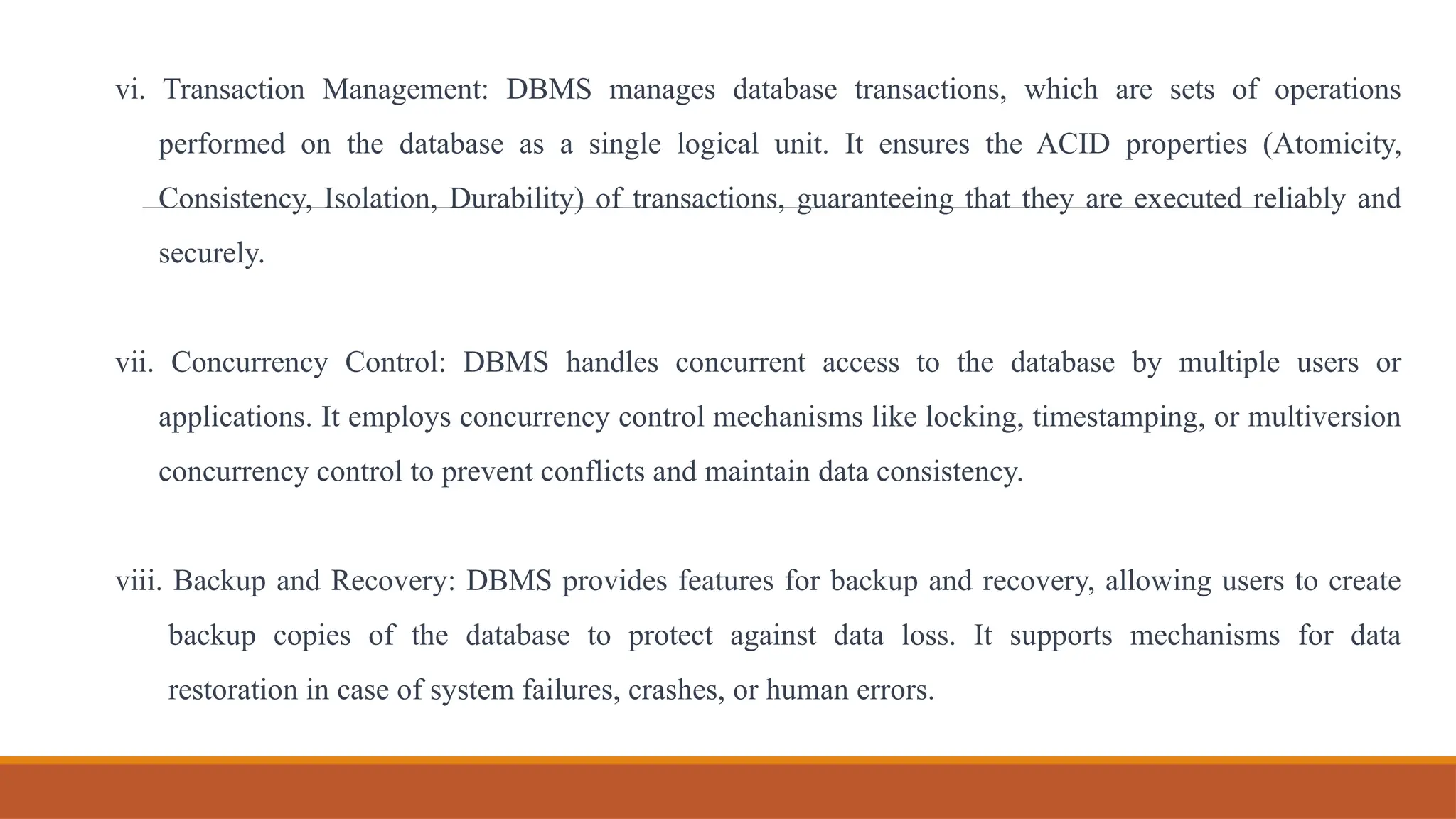 vi. Transaction Management: DBMS manages database transactions, which are sets of operations
performed on the database as a single logical unit. It ensures the ACID properties (Atomicity,
Consistency, Isolation, Durability) of transactions, guaranteeing that they are executed reliably and
securely.
vii. Concurrency Control: DBMS handles concurrent access to the database by multiple users or
applications. It employs concurrency control mechanisms like locking, timestamping, or multiversion
concurrency control to prevent conflicts and maintain data consistency.
viii. Backup and Recovery: DBMS provides features for backup and recovery, allowing users to create
backup copies of the database to protect against data loss. It supports mechanisms for data
restoration in case of system failures, crashes, or human errors.
 