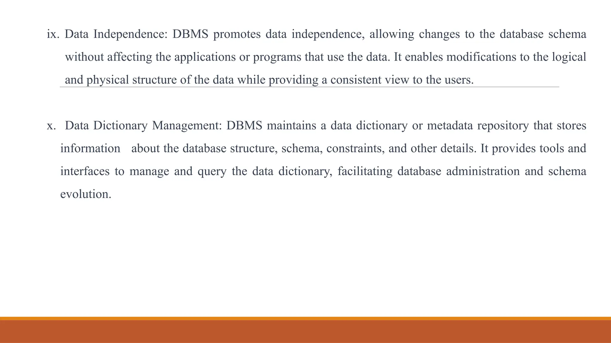 ix. Data Independence: DBMS promotes data independence, allowing changes to the database schema
without affecting the applications or programs that use the data. It enables modifications to the logical
and physical structure of the data while providing a consistent view to the users.
x. Data Dictionary Management: DBMS maintains a data dictionary or metadata repository that stores
information about the database structure, schema, constraints, and other details. It provides tools and
interfaces to manage and query the data dictionary, facilitating database administration and schema
evolution.
 