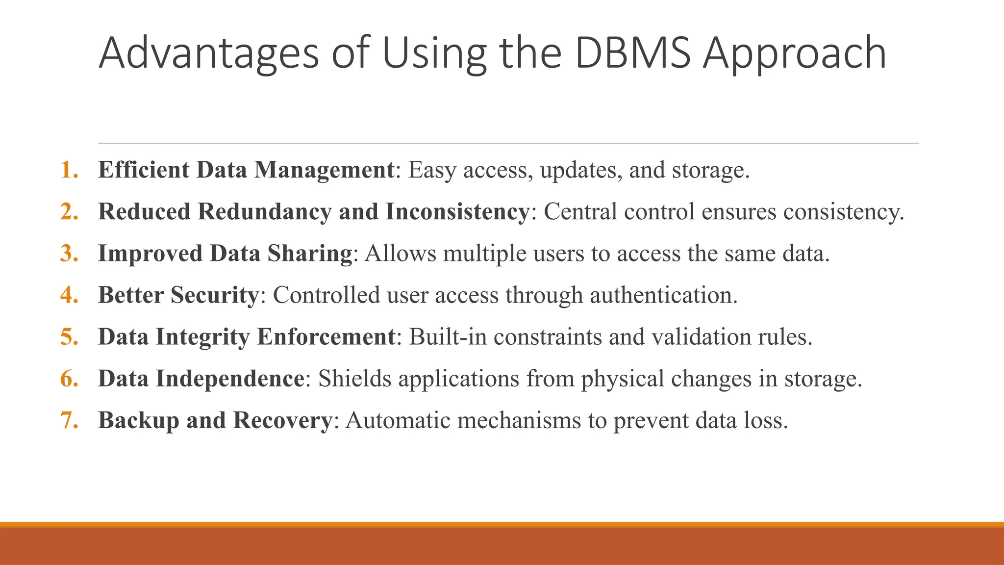 Advantages of Using the DBMS Approach
1. Efficient Data Management: Easy access, updates, and storage.
2. Reduced Redundancy and Inconsistency: Central control ensures consistency.
3. Improved Data Sharing: Allows multiple users to access the same data.
4. Better Security: Controlled user access through authentication.
5. Data Integrity Enforcement: Built-in constraints and validation rules.
6. Data Independence: Shields applications from physical changes in storage.
7. Backup and Recovery: Automatic mechanisms to prevent data loss.
 