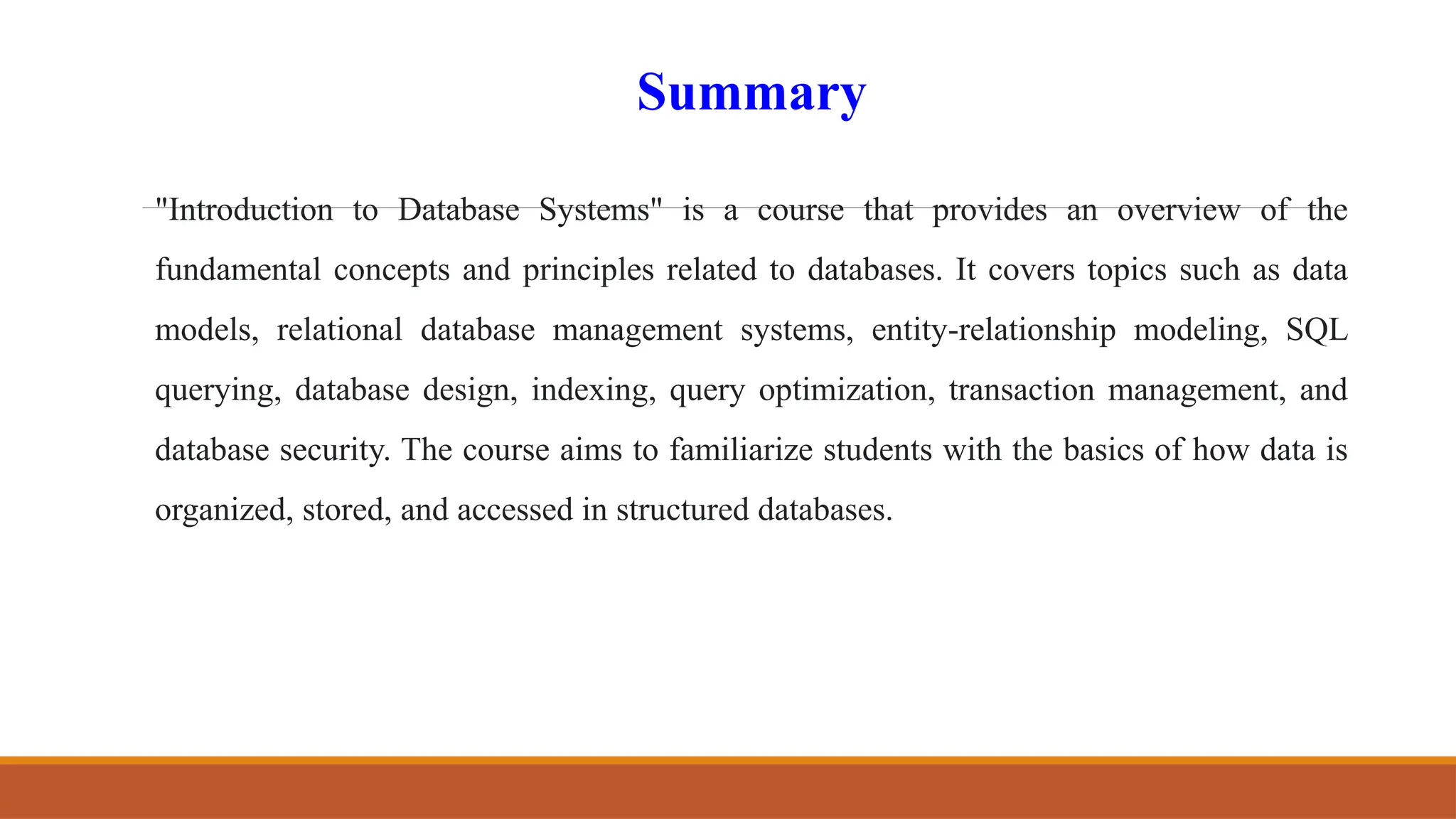 Summary
"Introduction to Database Systems" is a course that provides an overview of the
fundamental concepts and principles related to databases. It covers topics such as data
models, relational database management systems, entity-relationship modeling, SQL
querying, database design, indexing, query optimization, transaction management, and
database security. The course aims to familiarize students with the basics of how data is
organized, stored, and accessed in structured databases.
 