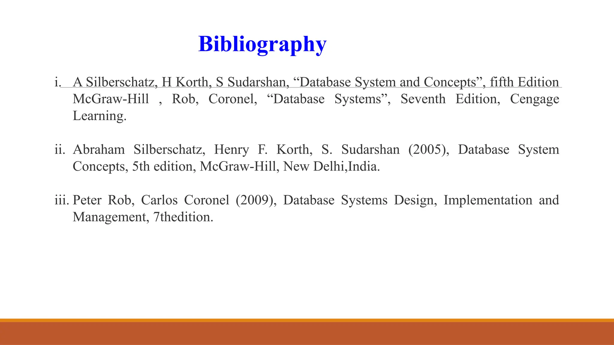 i. A Silberschatz, H Korth, S Sudarshan, “Database System and Concepts”, fifth Edition
McGraw-Hill , Rob, Coronel, “Database Systems”, Seventh Edition, Cengage
Learning.
ii. Abraham Silberschatz, Henry F. Korth, S. Sudarshan (2005), Database System
Concepts, 5th edition, McGraw-Hill, New Delhi,India.
iii. Peter Rob, Carlos Coronel (2009), Database Systems Design, Implementation and
Management, 7thedition.
Bibliography
 