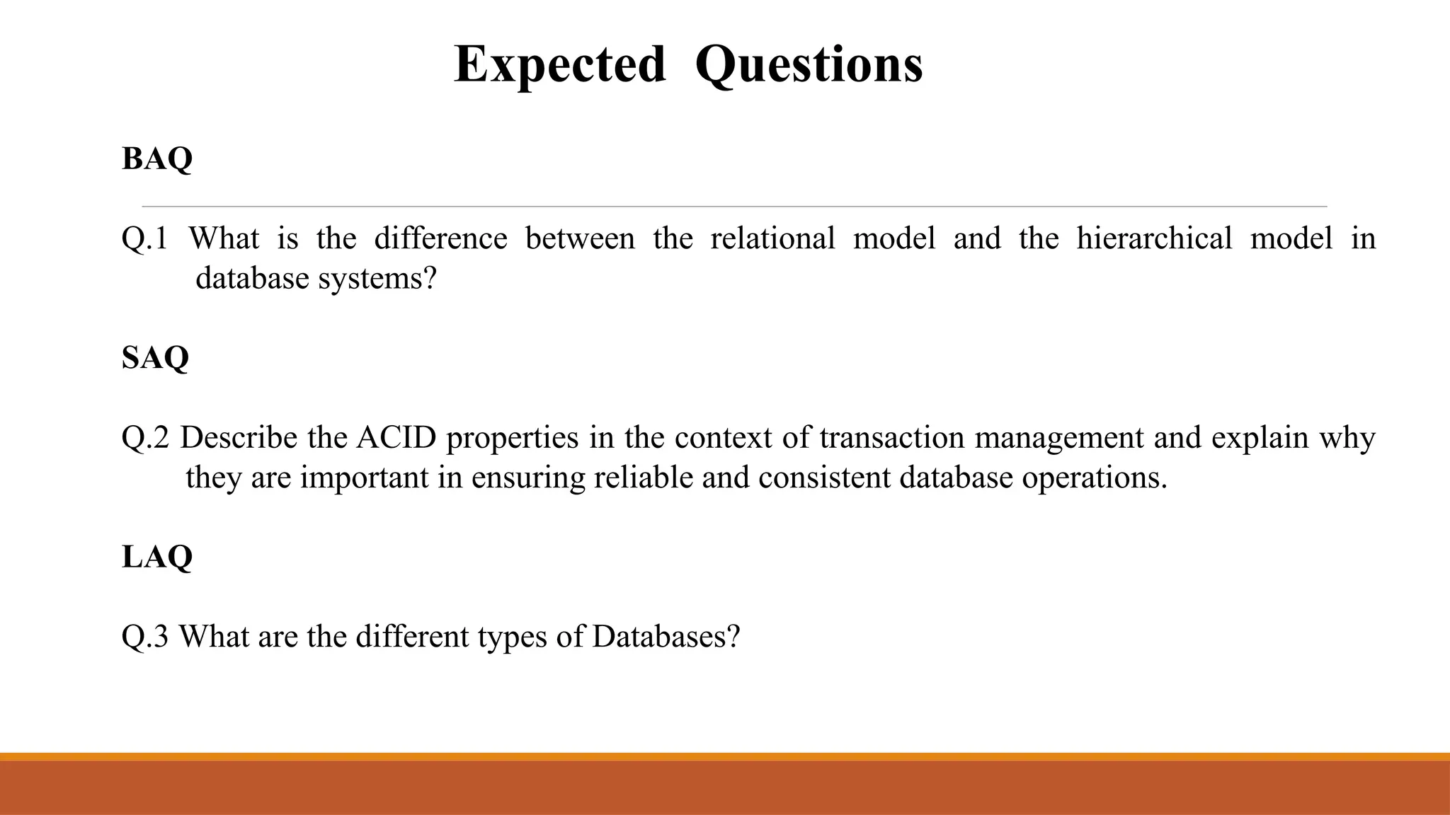 Expected Questions
BAQ
Q.1 What is the difference between the relational model and the hierarchical model in
database systems?
SAQ
Q.2 Describe the ACID properties in the context of transaction management and explain why
they are important in ensuring reliable and consistent database operations.
LAQ
Q.3 What are the different types of Databases?
 