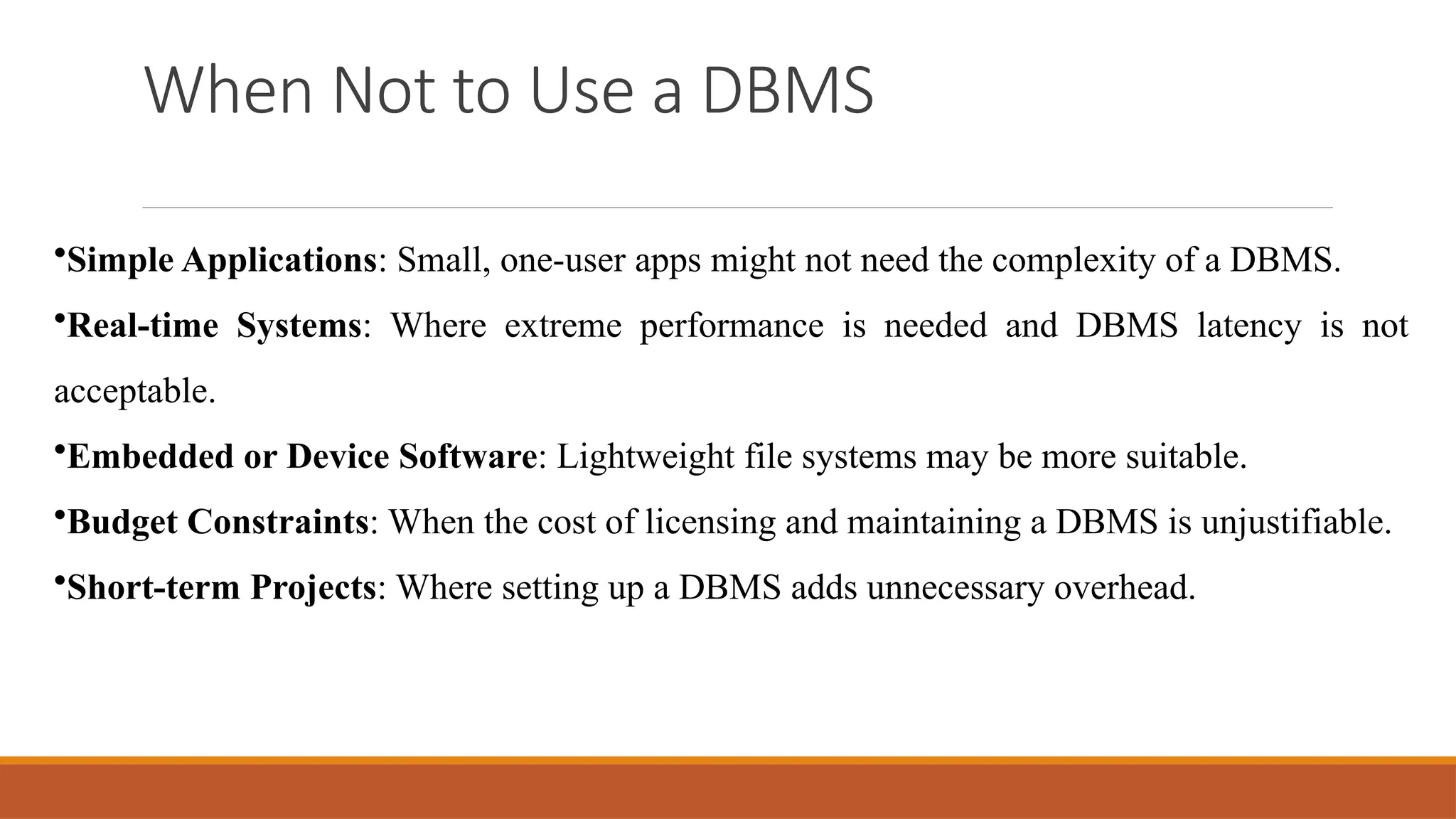 When Not to Use a DBMS
•Simple Applications: Small, one-user apps might not need the complexity of a DBMS.
•Real-time Systems: Where extreme performance is needed and DBMS latency is not
acceptable.
•Embedded or Device Software: Lightweight file systems may be more suitable.
•Budget Constraints: When the cost of licensing and maintaining a DBMS is unjustifiable.
•Short-term Projects: Where setting up a DBMS adds unnecessary overhead.
 