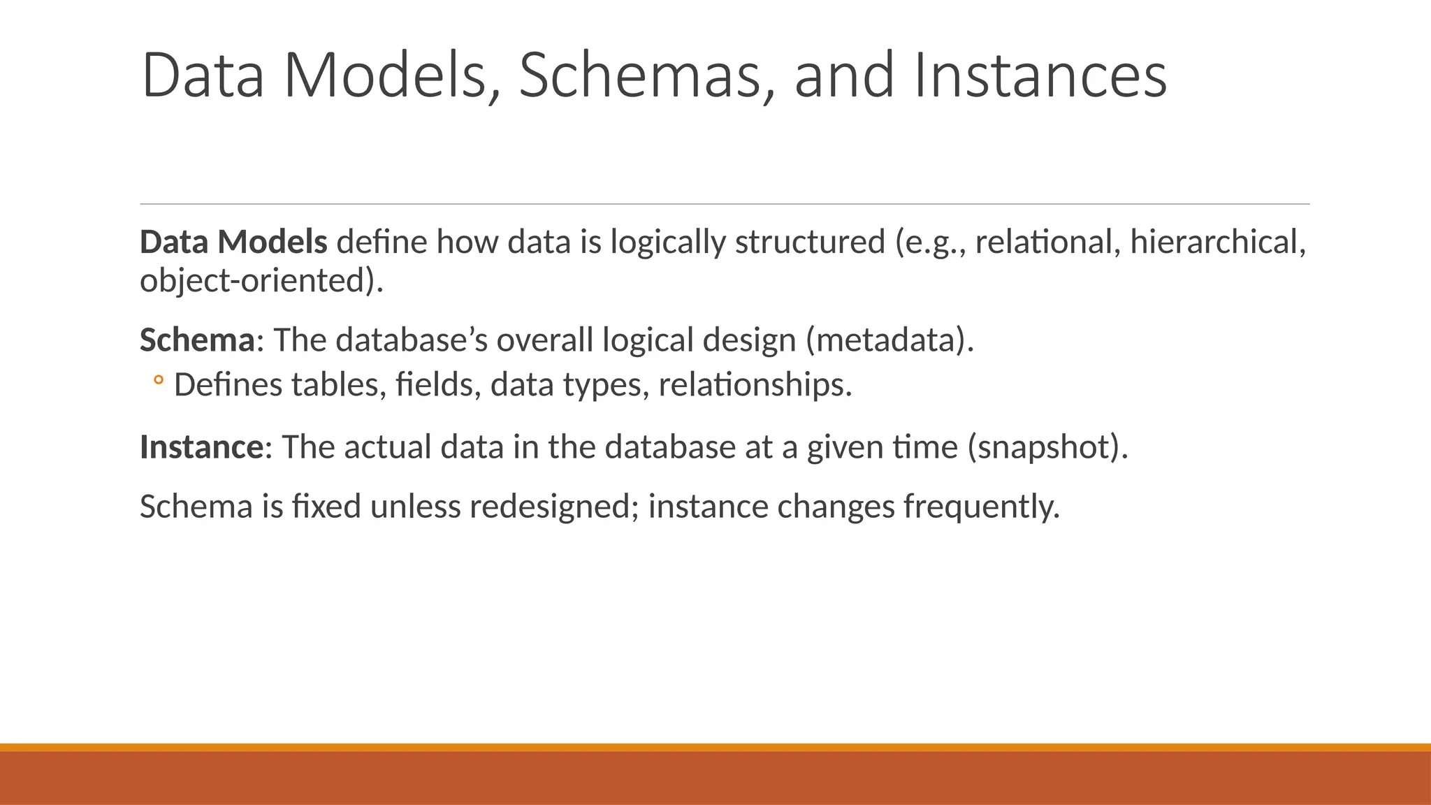 Data Models, Schemas, and Instances
Data Models define how data is logically structured (e.g., relational, hierarchical,
object-oriented).
Schema: The database’s overall logical design (metadata).
◦ Defines tables, fields, data types, relationships.
Instance: The actual data in the database at a given time (snapshot).
Schema is fixed unless redesigned; instance changes frequently.
 
