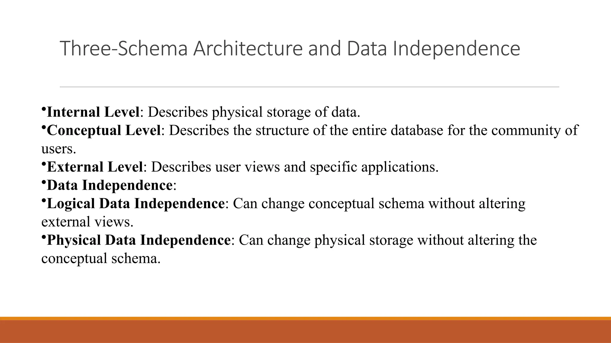 Three-Schema Architecture and Data Independence
•Internal Level: Describes physical storage of data.
•Conceptual Level: Describes the structure of the entire database for the community of
users.
•External Level: Describes user views and specific applications.
•Data Independence:
•Logical Data Independence: Can change conceptual schema without altering
external views.
•Physical Data Independence: Can change physical storage without altering the
conceptual schema.
 
