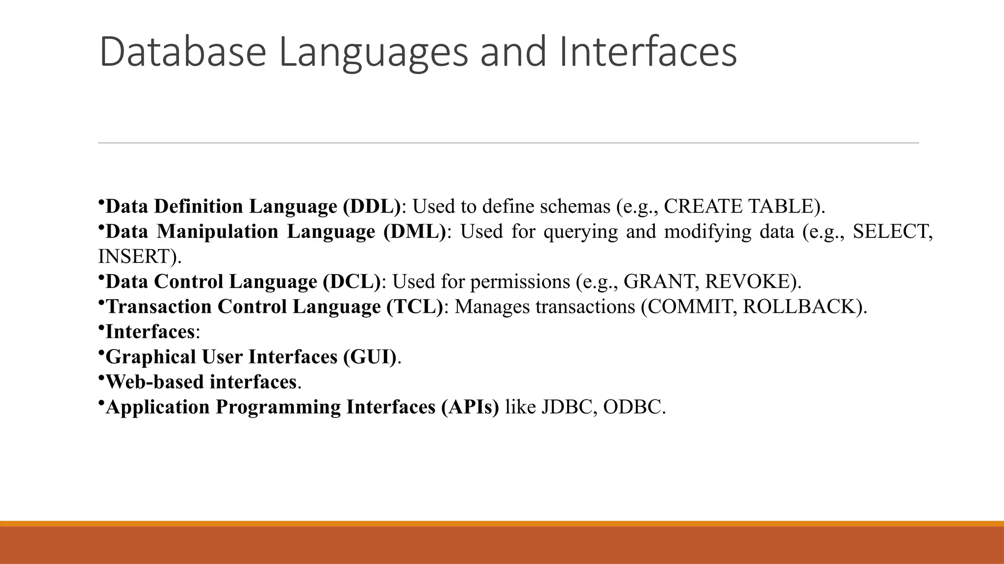 Database Languages and Interfaces
•Data Definition Language (DDL): Used to define schemas (e.g., CREATE TABLE).
•Data Manipulation Language (DML): Used for querying and modifying data (e.g., SELECT,
INSERT).
•Data Control Language (DCL): Used for permissions (e.g., GRANT, REVOKE).
•Transaction Control Language (TCL): Manages transactions (COMMIT, ROLLBACK).
•Interfaces:
•Graphical User Interfaces (GUI).
•Web-based interfaces.
•Application Programming Interfaces (APIs) like JDBC, ODBC.
 