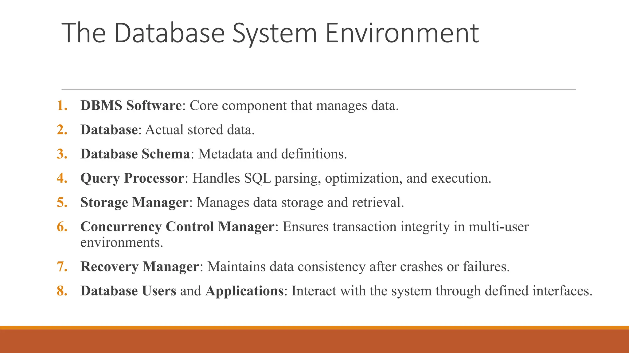 The Database System Environment
1. DBMS Software: Core component that manages data.
2. Database: Actual stored data.
3. Database Schema: Metadata and definitions.
4. Query Processor: Handles SQL parsing, optimization, and execution.
5. Storage Manager: Manages data storage and retrieval.
6. Concurrency Control Manager: Ensures transaction integrity in multi-user
environments.
7. Recovery Manager: Maintains data consistency after crashes or failures.
8. Database Users and Applications: Interact with the system through defined interfaces.
 