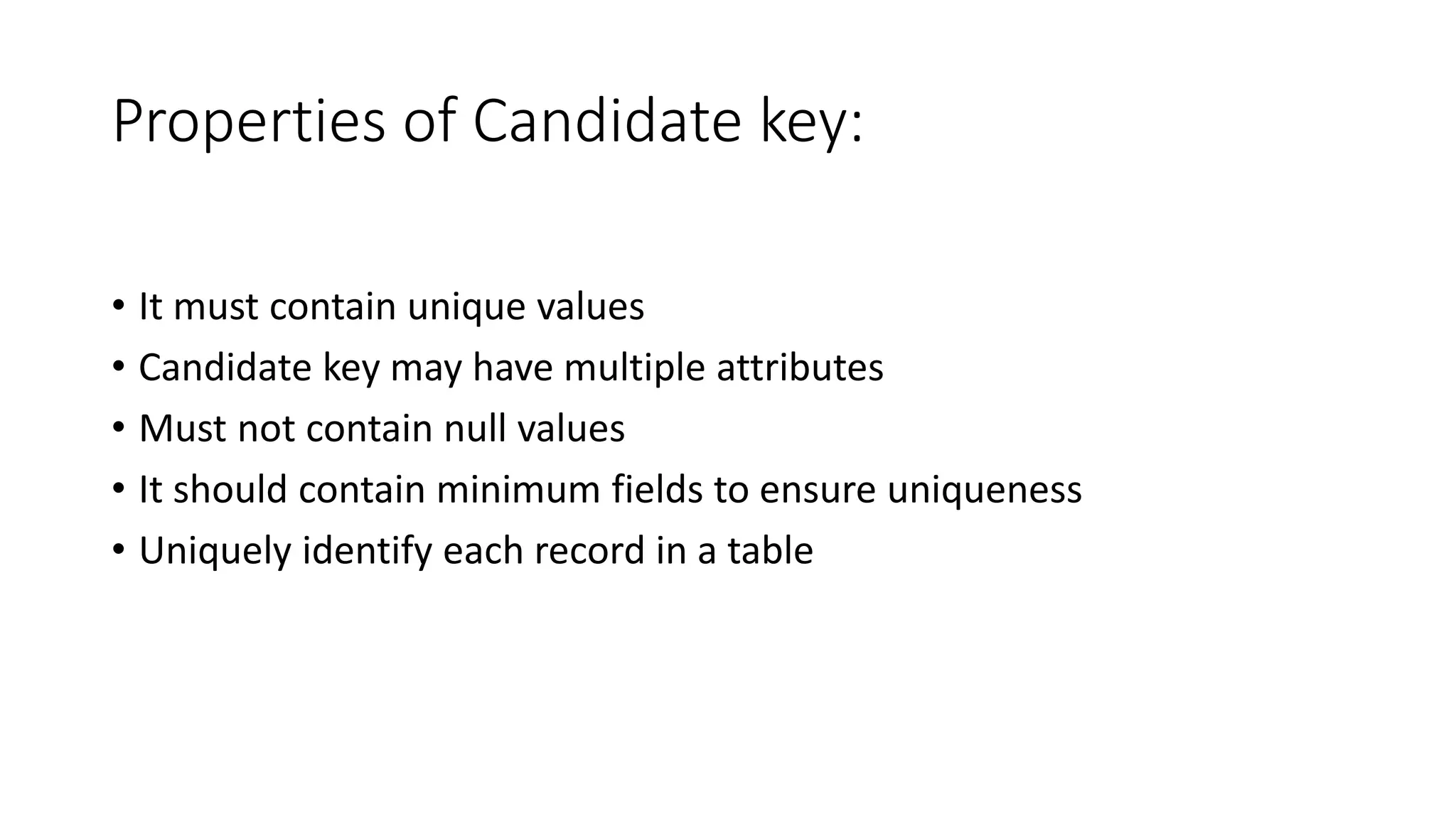 Properties of Candidate key:
• It must contain unique values
• Candidate key may have multiple attributes
• Must not contain null values
• It should contain minimum fields to ensure uniqueness
• Uniquely identify each record in a table
 