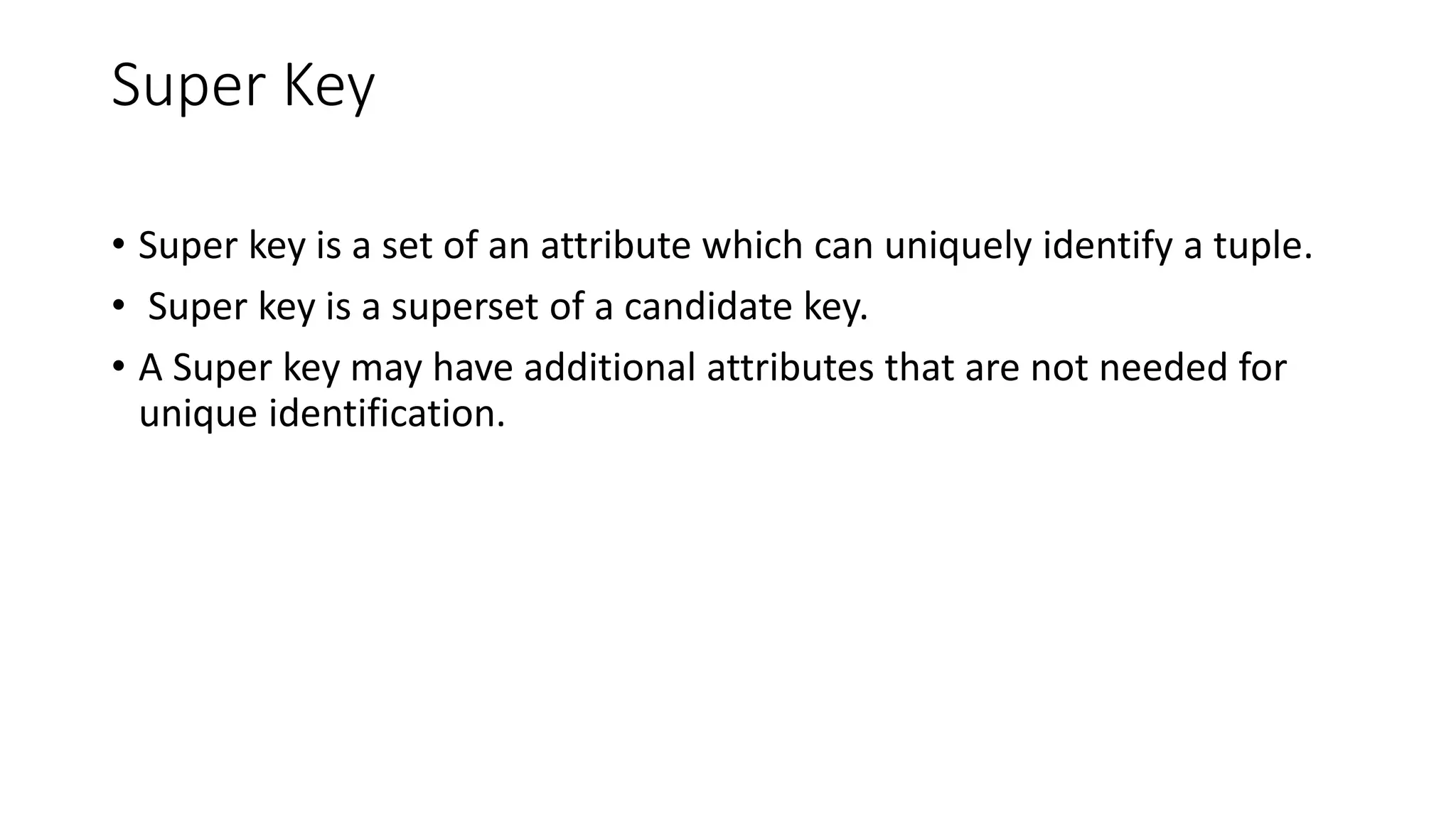 Super Key
• Super key is a set of an attribute which can uniquely identify a tuple.
• Super key is a superset of a candidate key.
• A Super key may have additional attributes that are not needed for
unique identification.
 
