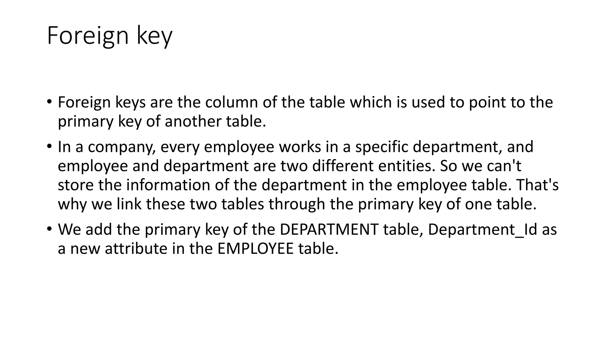 Foreign key
• Foreign keys are the column of the table which is used to point to the
primary key of another table.
• In a company, every employee works in a specific department, and
employee and department are two different entities. So we can't
store the information of the department in the employee table. That's
why we link these two tables through the primary key of one table.
• We add the primary key of the DEPARTMENT table, Department_Id as
a new attribute in the EMPLOYEE table.
 