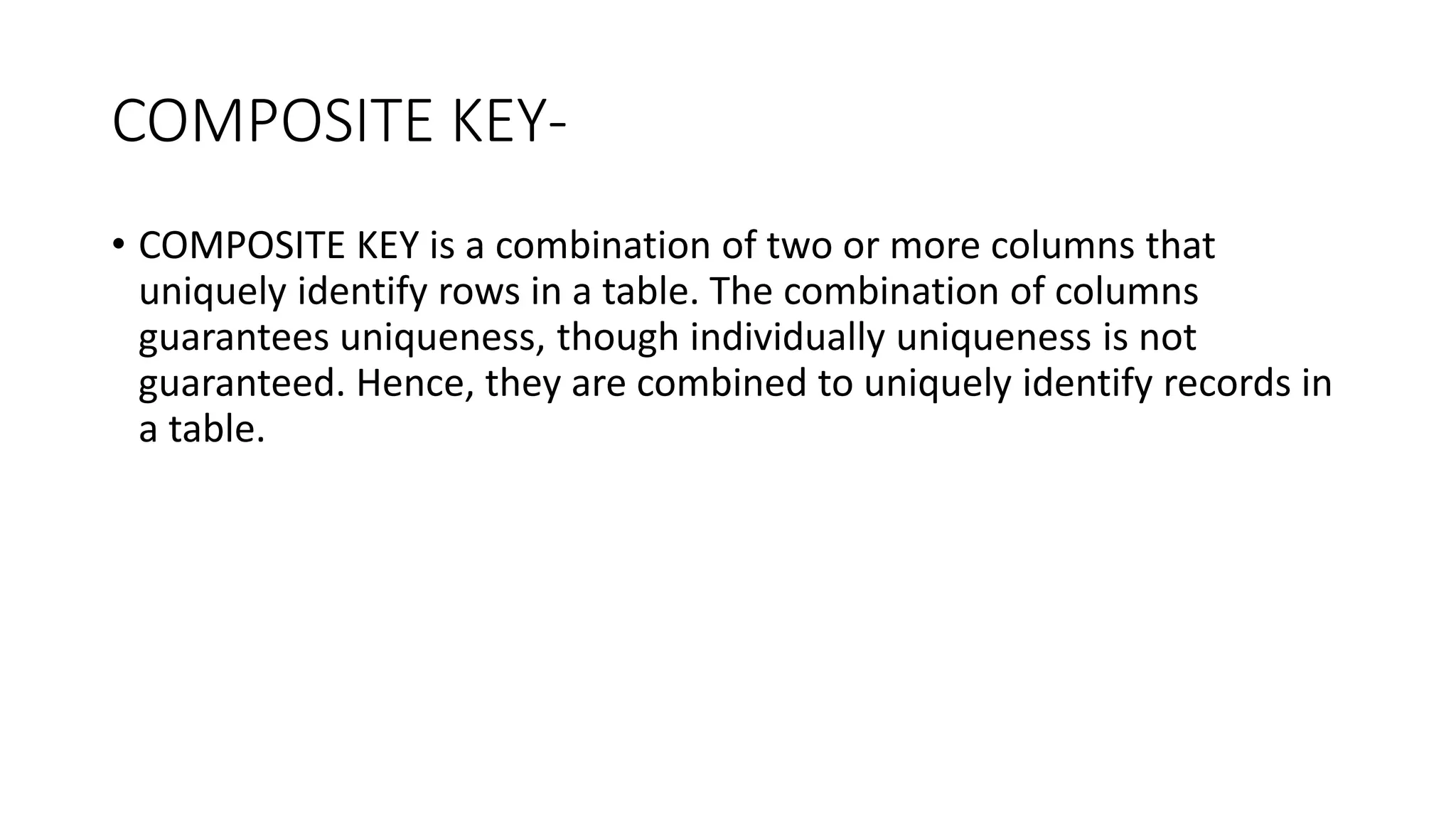 COMPOSITE KEY-
• COMPOSITE KEY is a combination of two or more columns that
uniquely identify rows in a table. The combination of columns
guarantees uniqueness, though individually uniqueness is not
guaranteed. Hence, they are combined to uniquely identify records in
a table.
 