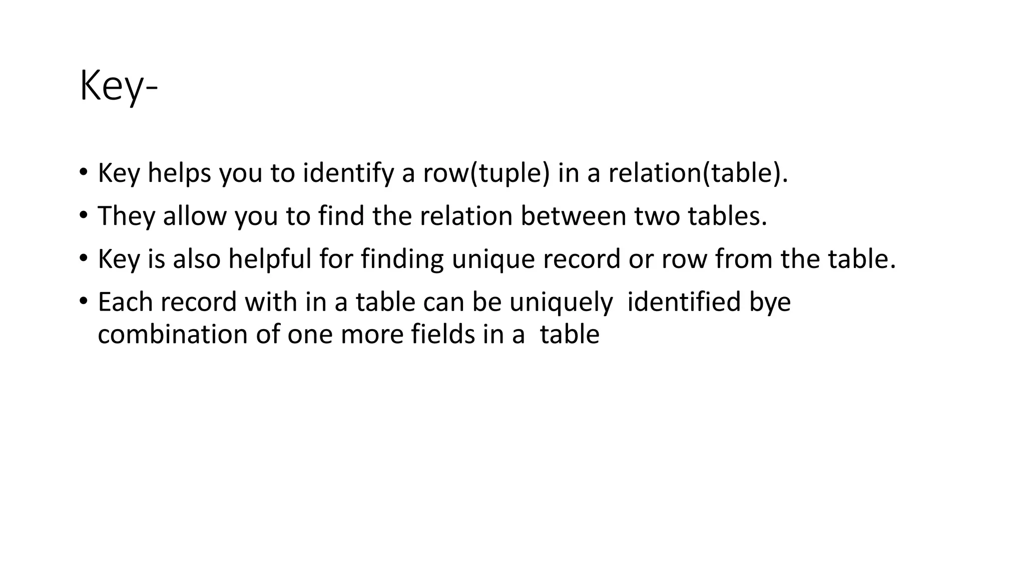 Key-
• Key helps you to identify a row(tuple) in a relation(table).
• They allow you to find the relation between two tables.
• Key is also helpful for finding unique record or row from the table.
• Each record with in a table can be uniquely identified bye
combination of one more fields in a table
 