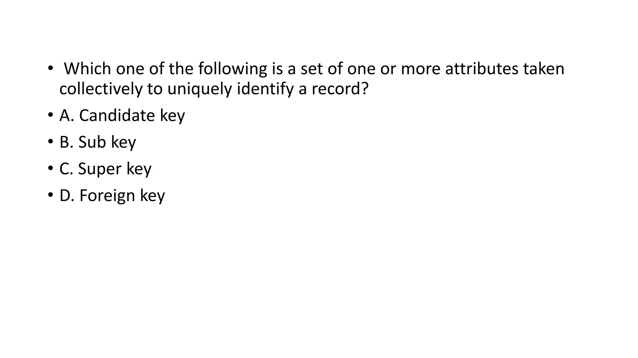 • Which one of the following is a set of one or more attributes taken
collectively to uniquely identify a record?
• A. Candidate key
• B. Sub key
• C. Super key
• D. Foreign key
 