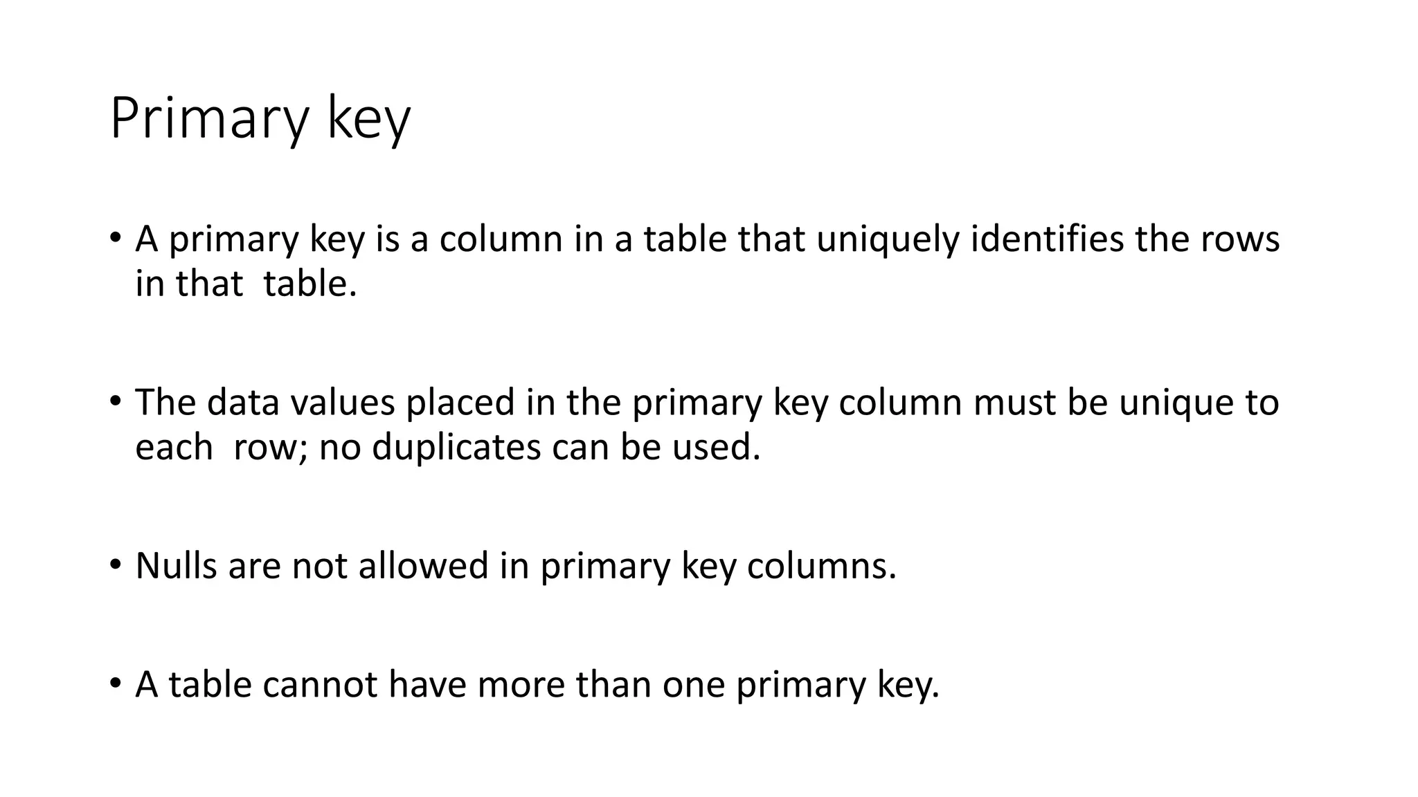 Primary key
• A primary key is a column in a table that uniquely identifies the rows
in that table.
• The data values placed in the primary key column must be unique to
each row; no duplicates can be used.
• Nulls are not allowed in primary key columns.
• A table cannot have more than one primary key.
 