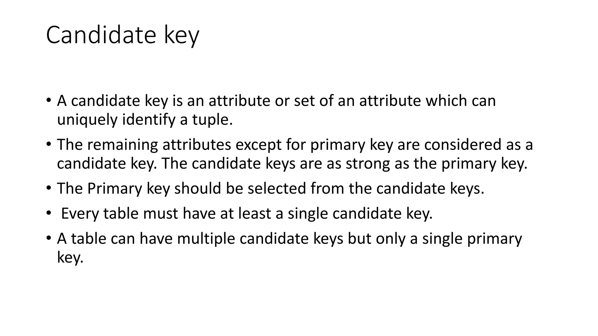 Candidate key
• A candidate key is an attribute or set of an attribute which can
uniquely identify a tuple.
• The remaining attributes except for primary key are considered as a
candidate key. The candidate keys are as strong as the primary key.
• The Primary key should be selected from the candidate keys.
• Every table must have at least a single candidate key.
• A table can have multiple candidate keys but only a single primary
key.
 