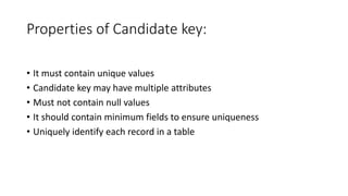 Properties of Candidate key:
• It must contain unique values
• Candidate key may have multiple attributes
• Must not contain null values
• It should contain minimum fields to ensure uniqueness
• Uniquely identify each record in a table
 