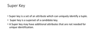 Super Key
• Super key is a set of an attribute which can uniquely identify a tuple.
• Super key is a superset of a candidate key.
• A Super key may have additional attributes that are not needed for
unique identification.
 