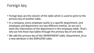 Foreign key
• Foreign keys are the column of the table which is used to point to the
primary key of another table.
• In a company, every employee works in a specific department, and
employee and department are two different entities. So we can't
store the information of the department in the employee table. That's
why we link these two tables through the primary key of one table.
• We add the primary key of the DEPARTMENT table, Department_Id as
a new attribute in the EMPLOYEE table.
 
