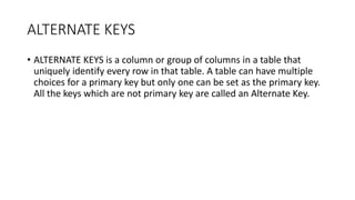 ALTERNATE KEYS
• ALTERNATE KEYS is a column or group of columns in a table that
uniquely identify every row in that table. A table can have multiple
choices for a primary key but only one can be set as the primary key.
All the keys which are not primary key are called an Alternate Key.
 