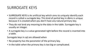 SURROGATE KEYS
• SURROGATE KEYS is An artificial key which aims to uniquely identify each
record is called a surrogate key. This kind of partial key in dbms is unique
because it is created when you don't have any natural primary key.
• They do not lend any meaning to the data in the table. Surrogate key is
usually an integer.
• A surrogate key is a value generated right before the record is inserted into
a table.
Surrogate keys in sql are allowed when
• No property has the parameter of the primary key.
• In the table when the primary key is too big or complicated.
 