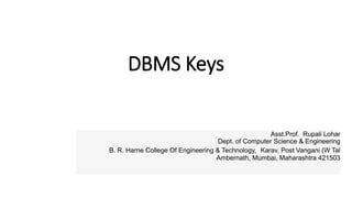 DBMS Keys
Asst.Prof. Rupali Lohar
Dept. of Computer Science & Engineering
B. R. Harne College Of Engineering & Technology, Karav, Post Vangani (W Tal
Ambernath, Mumbai, Maharashtra 421503
 