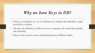 Why we have Keys in DB?
• A Key is an attribute or a set of attributes in a relation that identifies a tuple
(record) in a relation.
• The keys are defined in a table to access or sequence the stored data quickly
and smoothly.
• They are also used to create relationship between different tables.
 