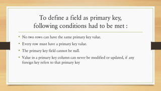 To define a field as primary key,
following conditions had to be met :
• No two rows can have the same primary key value.
• Every row must have a primary key value.
• The primary key field cannot be null.
• Value in a primary key column can never be modified or updated, if any
foreign key refers to that primary key
 