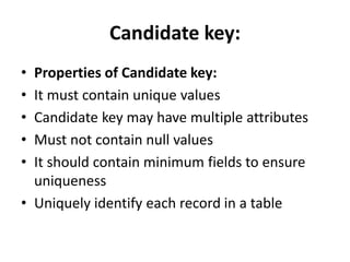 Candidate key:
• Properties of Candidate key:
• It must contain unique values
• Candidate key may have multiple attributes
• Must not contain null values
• It should contain minimum fields to ensure
uniqueness
• Uniquely identify each record in a table
 