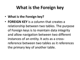 What is the Foreign key
• What is the Foreign key?
• FOREIGN KEY is a column that creates a
relationship between two tables. The purpose
of Foreign keys is to maintain data integrity
and allow navigation between two different
instances of an entity. It acts as a cross-
reference between two tables as it references
the primary key of another table.
 