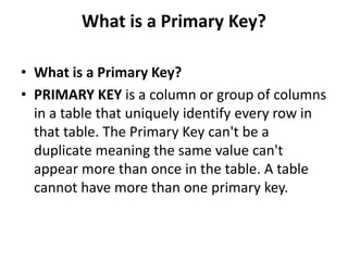 What is a Primary Key?
• What is a Primary Key?
• PRIMARY KEY is a column or group of columns
in a table that uniquely identify every row in
that table. The Primary Key can't be a
duplicate meaning the same value can't
appear more than once in the table. A table
cannot have more than one primary key.
 