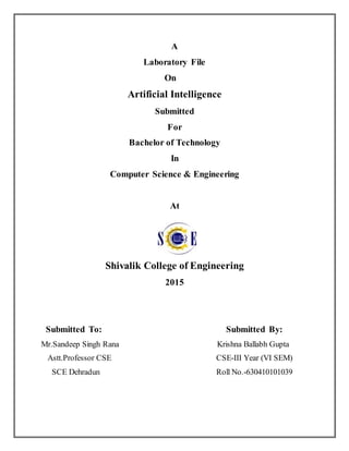 A
Laboratory File
On
Artificial Intelligence
Submitted
For
Bachelor of Technology
In
Computer Science & Engineering
At
Shivalik College of Engineering
2015
Submitted To: Submitted By:
Mr.Sandeep Singh Rana Krishna Ballabh Gupta
Astt.Professor CSE CSE-III Year (VI SEM)
SCE Dehradun Roll No.-630410101039