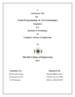 A
Laboratory File
On
Visual Programming & .Net Technologies
Submitted
For
Bachelor of Technology
In
Computer Science & Engineering
At
Shivalik College of Engineering
2015
Submitted To: Submitted By:
Mr.Devendra Prasad Krishna Ballabh Gupta
Astt.Professor CSE CSE-III Year (VI SEM)
SCE Dehradun Roll No.-630410101039