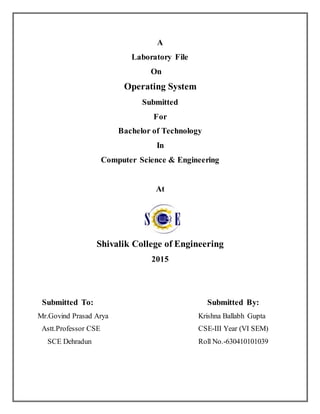 A
Laboratory File
On
Operating System
Submitted
For
Bachelor of Technology
In
Computer Science & Engineering
At
Shivalik College of Engineering
2015
Submitted To: Submitted By:
Mr.Govind Prasad Arya Krishna Ballabh Gupta
Astt.Professor CSE CSE-III Year (VI SEM)
SCE Dehradun Roll No.-630410101039
 