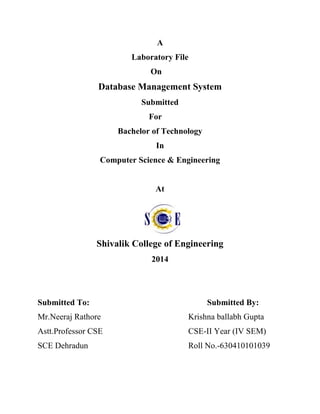 A
Laboratory File
On
Database Management System
Submitted
For
Bachelor of Technology
In
Computer Science & Engineering
At
Shivalik College of Engineering
2014
Submitted To: Submitted By:
Mr.Neeraj Rathore Krishna ballabh Gupta
Astt.Professor CSE CSE-II Year (IV SEM)
SCE Dehradun Roll No.-630410101039
 