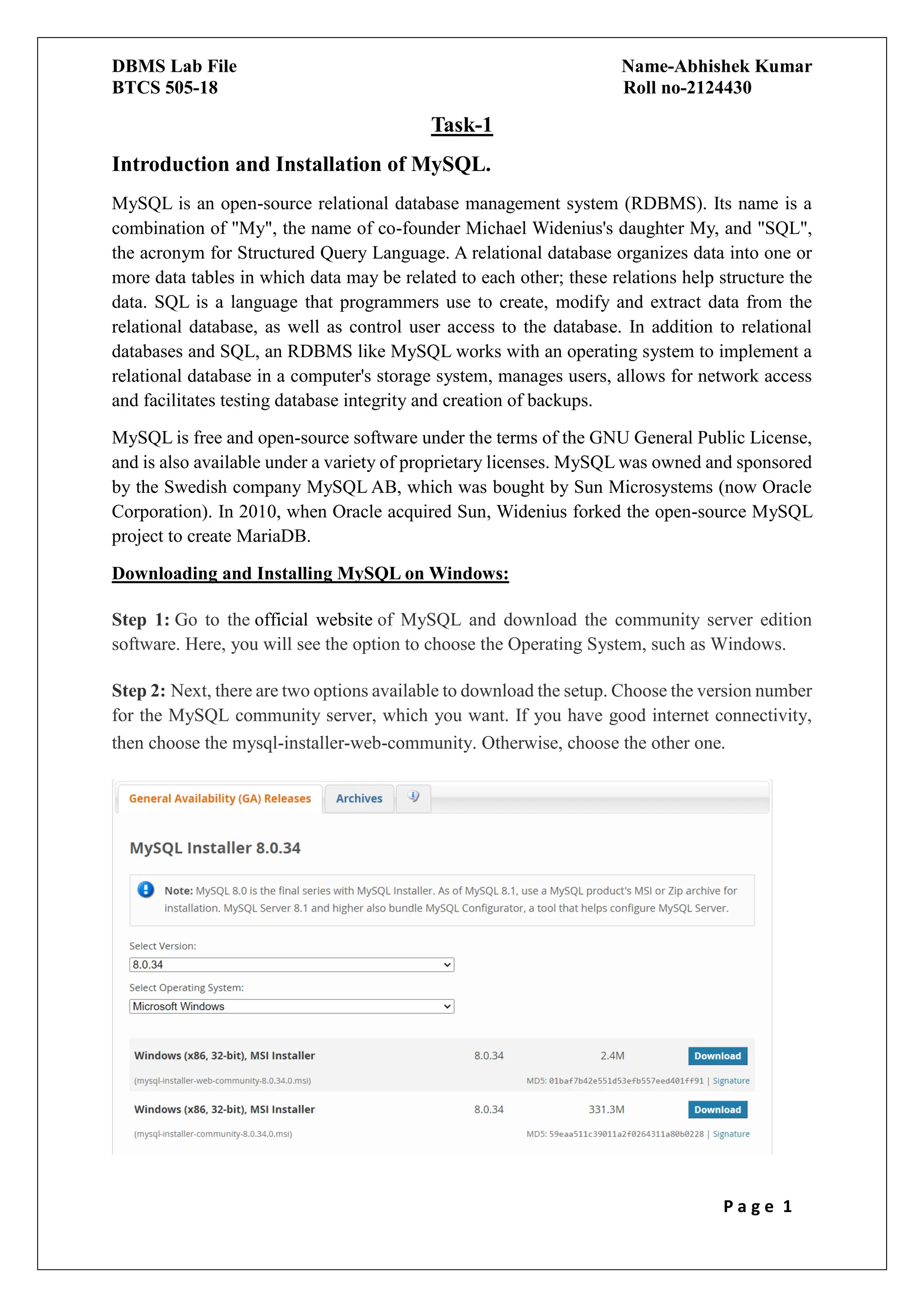 DBMS Lab File Name-Abhishek Kumar
BTCS 505-18 Roll no-2124430
P a g e 1
Task-1
Introduction and Installation of MySQL.
MySQL is an open-source relational database management system (RDBMS). Its name is a
combination of "My", the name of co-founder Michael Widenius's daughter My, and "SQL",
the acronym for Structured Query Language. A relational database organizes data into one or
more data tables in which data may be related to each other; these relations help structure the
data. SQL is a language that programmers use to create, modify and extract data from the
relational database, as well as control user access to the database. In addition to relational
databases and SQL, an RDBMS like MySQL works with an operating system to implement a
relational database in a computer's storage system, manages users, allows for network access
and facilitates testing database integrity and creation of backups.
MySQL is free and open-source software under the terms of the GNU General Public License,
and is also available under a variety of proprietary licenses. MySQL was owned and sponsored
by the Swedish company MySQL AB, which was bought by Sun Microsystems (now Oracle
Corporation). In 2010, when Oracle acquired Sun, Widenius forked the open-source MySQL
project to create MariaDB.
Downloading and Installing MySQL on Windows:
Step 1: Go to the official website of MySQL and download the community server edition
software. Here, you will see the option to choose the Operating System, such as Windows.
Step 2: Next, there are two options available to download the setup. Choose the version number
for the MySQL community server, which you want. If you have good internet connectivity,
then choose the mysql-installer-web-community. Otherwise, choose the other one.
 