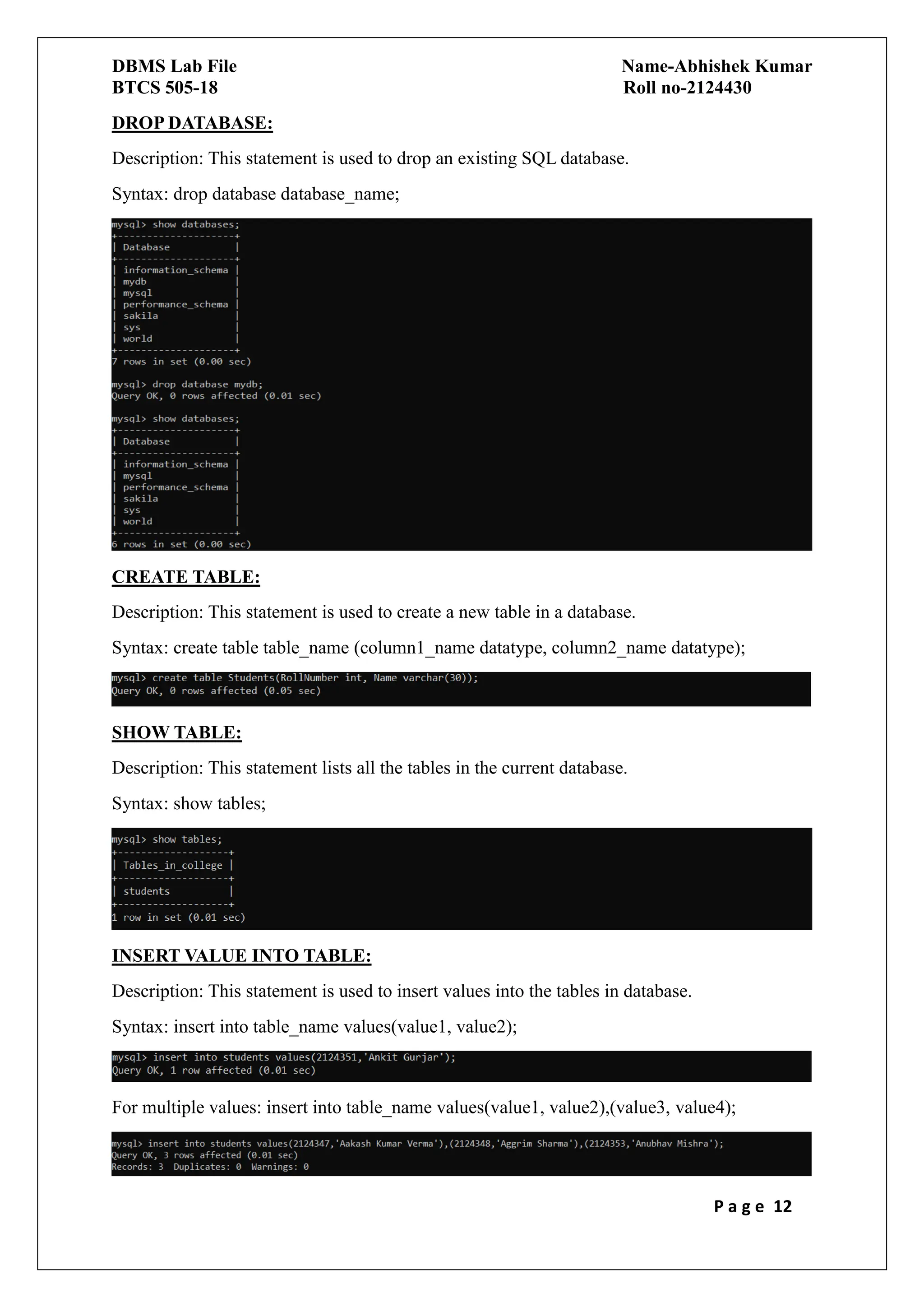 DBMS Lab File Name-Abhishek Kumar
BTCS 505-18 Roll no-2124430
P a g e 12
DROP DATABASE:
Description: This statement is used to drop an existing SQL database.
Syntax: drop database database_name;
CREATE TABLE:
Description: This statement is used to create a new table in a database.
Syntax: create table table_name (column1_name datatype, column2_name datatype);
SHOW TABLE:
Description: This statement lists all the tables in the current database.
Syntax: show tables;
INSERT VALUE INTO TABLE:
Description: This statement is used to insert values into the tables in database.
Syntax: insert into table_name values(value1, value2);
For multiple values: insert into table_name values(value1, value2),(value3, value4);
 
