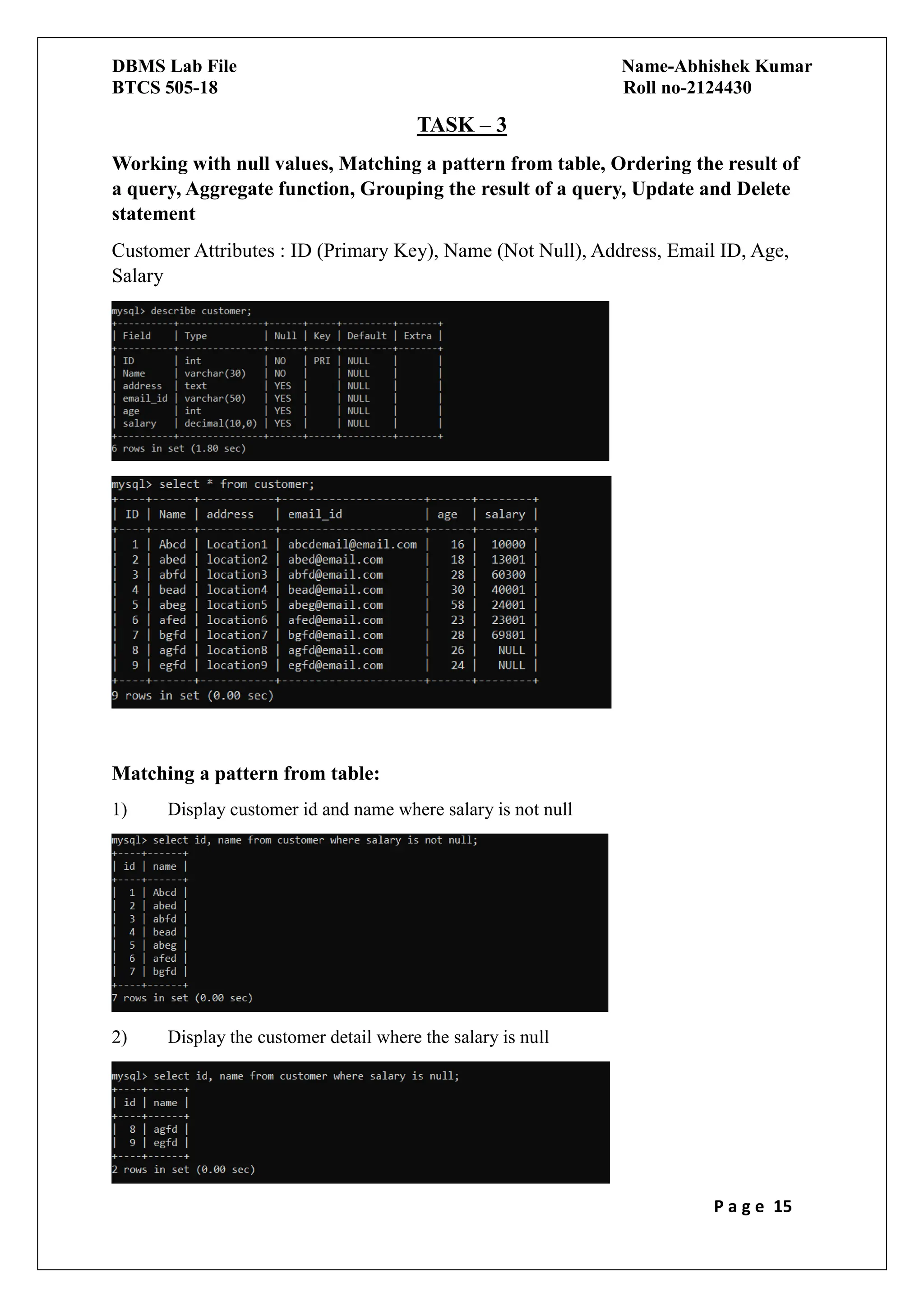 DBMS Lab File Name-Abhishek Kumar
BTCS 505-18 Roll no-2124430
P a g e 15
TASK – 3
Working with null values, Matching a pattern from table, Ordering the result of
a query, Aggregate function, Grouping the result of a query, Update and Delete
statement
Customer Attributes : ID (Primary Key), Name (Not Null), Address, Email ID, Age,
Salary
Matching a pattern from table:
1) Display customer id and name where salary is not null
2) Display the customer detail where the salary is null
 