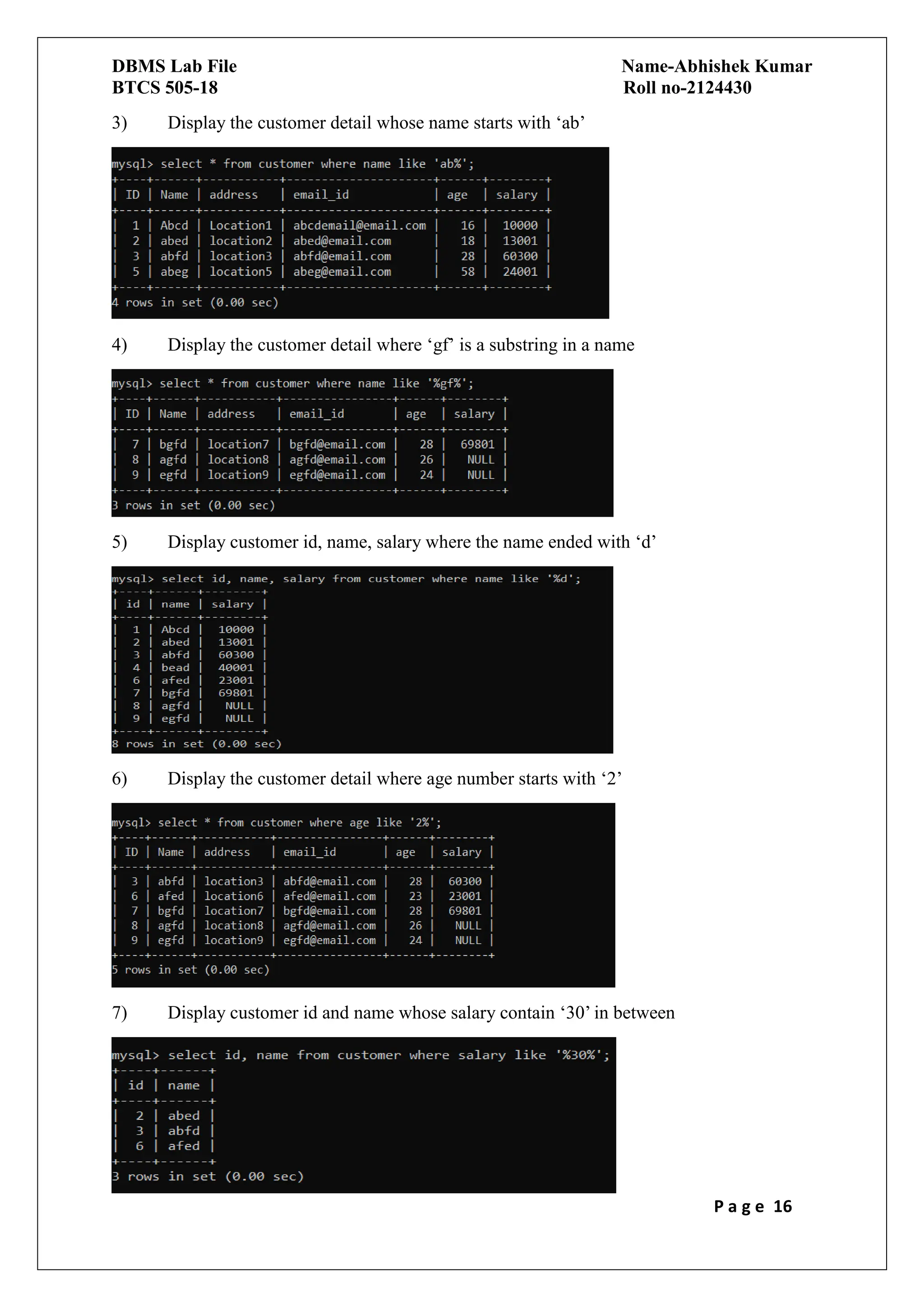 DBMS Lab File Name-Abhishek Kumar
BTCS 505-18 Roll no-2124430
P a g e 16
3) Display the customer detail whose name starts with ‘ab’
4) Display the customer detail where ‘gf’ is a substring in a name
5) Display customer id, name, salary where the name ended with ‘d’
6) Display the customer detail where age number starts with ‘2’
7) Display customer id and name whose salary contain ‘30’ in between
 
