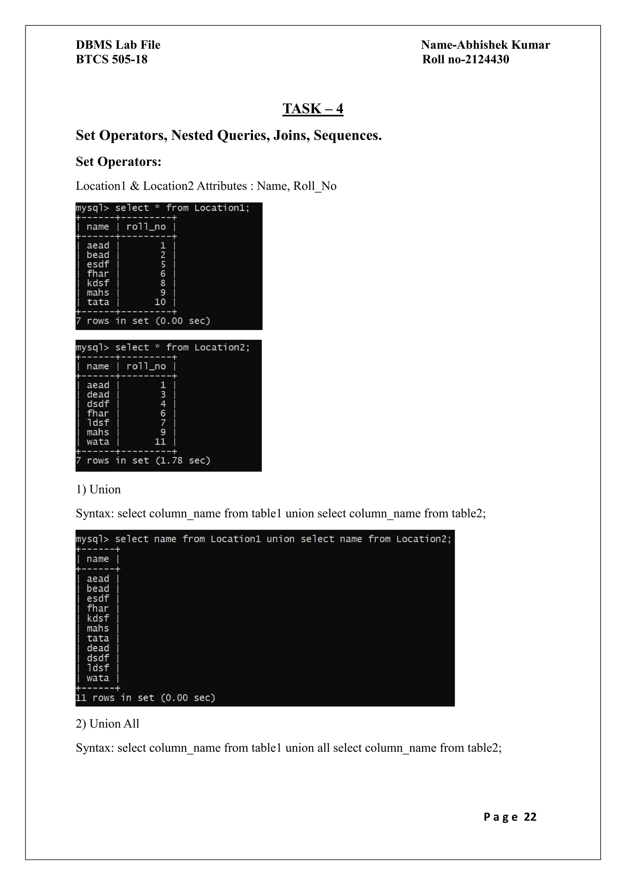 DBMS Lab File Name-Abhishek Kumar
BTCS 505-18 Roll no-2124430
P a g e 22
TASK – 4
Set Operators, Nested Queries, Joins, Sequences.
Set Operators:
Location1 & Location2 Attributes : Name, Roll_No
1) Union
Syntax: select column_name from table1 union select column_name from table2;
2) Union All
Syntax: select column_name from table1 union all select column_name from table2;
 