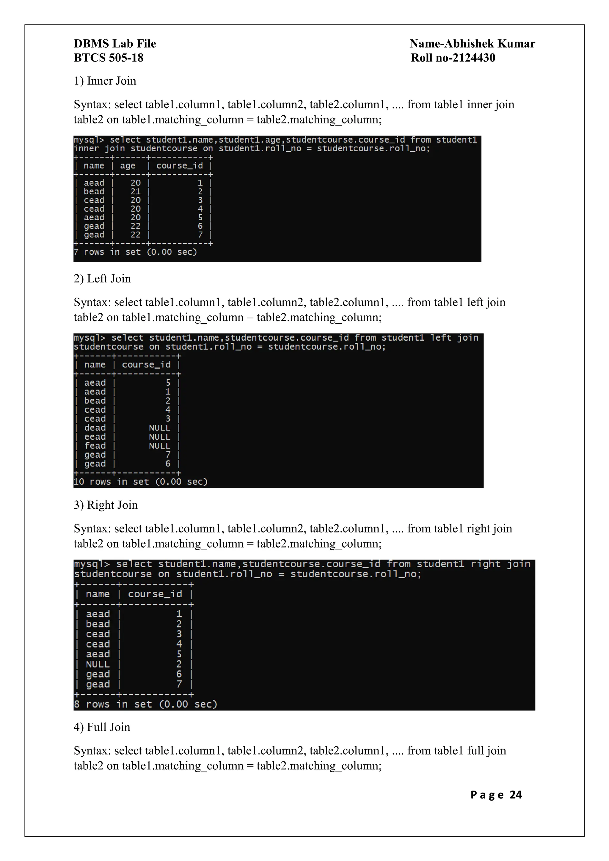 DBMS Lab File Name-Abhishek Kumar
BTCS 505-18 Roll no-2124430
P a g e 24
1) Inner Join
Syntax: select table1.column1, table1.column2, table2.column1, .... from table1 inner join
table2 on table1.matching_column = table2.matching_column;
2) Left Join
Syntax: select table1.column1, table1.column2, table2.column1, .... from table1 left join
table2 on table1.matching_column = table2.matching_column;
3) Right Join
Syntax: select table1.column1, table1.column2, table2.column1, .... from table1 right join
table2 on table1.matching_column = table2.matching_column;
4) Full Join
Syntax: select table1.column1, table1.column2, table2.column1, .... from table1 full join
table2 on table1.matching_column = table2.matching_column;
 